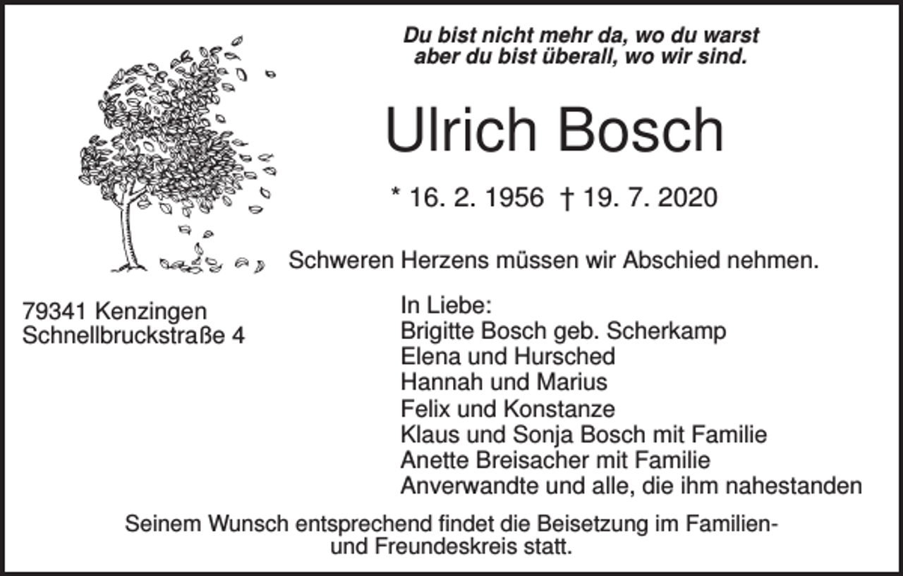 <p>Du bist nicht mehr da, wo du warst<br />aber du bist überall, wo wir sind.</p><p>Ulrich Bosch<br />* 16. 2. 1956 † 19. 7. 2020<br />Schweren Herzens müssen wir Abschied nehmen.<br />79341 Kenzingen<br />Schnellbruckstraße 4</p><p>In Liebe:<br />Brigitte Bosch geb. Scherkamp<br />Elena und Hursched<br />Hannah und Marius<br />Felix und Konstanze<br />Klaus und Sonja Bosch mit Familie<br />Anette Breisacher mit Familie<br />Anverwandte und alle, die ihm nahestanden</p><p>Seinem Wunsch entsprechend findet die Beisetzung im Familienund Freundeskreis statt.</p>