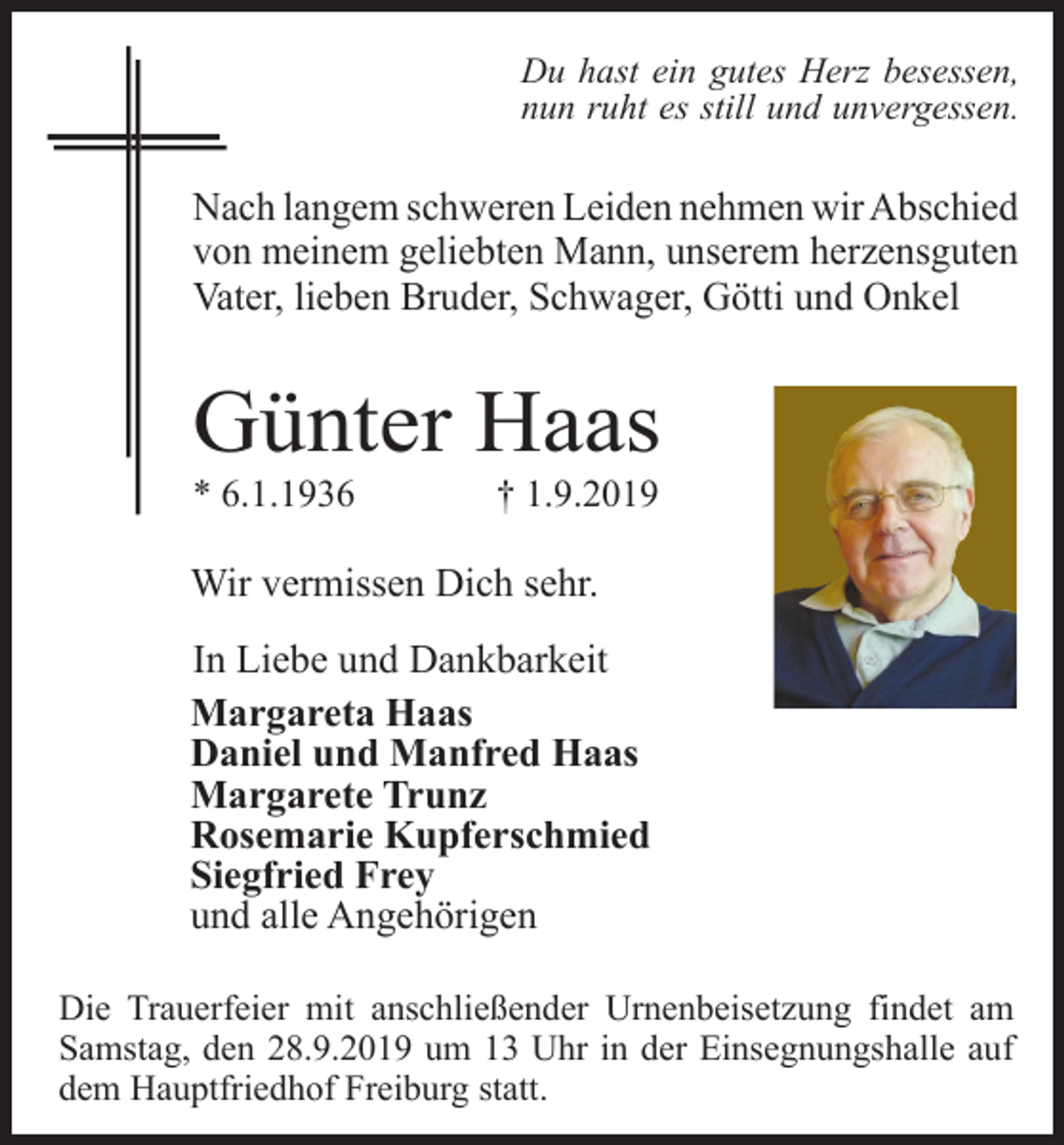 <p>Du hast ein gutes Herz besessen,<br />nun ruht es still und unvergessen.</p><p>Nach langem schweren Leiden nehmen wir Abschied<br />von meinem geliebten Mann, unserem herzensguten<br />Vater, lieben Bruder, Schwager, Götti und Onkel</p><p>Günter Haas<br />* 6.1.1936</p><p>† 1.9.2019</p><p>Wir vermissen Dich sehr.<br />In Liebe und Dankbarkeit<br />Margareta Haas<br />Daniel und Manfred Haas<br />Margarete Trunz<br />Rosemarie Kupferschmied<br />Siegfried Frey<br />und alle Angehörigen<br />Die Trauerfeier mit anschließender Urnenbeisetzung findet am<br />Samstag, den 28.9.2019 um 13 Uhr in der Einsegnungshalle auf<br />dem Hauptfriedhof Freiburg statt.</p>
