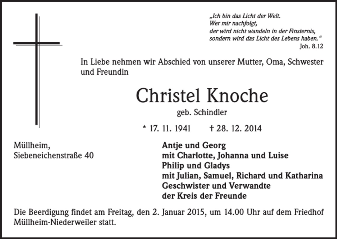 <p>„Ich bin das Licht der Welt.<br />Wer mir nachfolgt,<br />der wird nicht wandeln in der Finsternis,<br />sondern wird das Licht des Lebens haben.“</p><p>Joh. 8.12</p><p>In Liebe nehmen wir Abschied von unserer Mutter, Oma, Schwester<br />und Freundin</p><p>Christel Knoche<br />geb. Schindler</p><p>* 17. 11. 1941 † 28. 12. 2014<br />Müllheim,<br />Antje und Georg<br />Siebeneichenstraße 40 mit Charlotte, Johanna und Luise<br />Philip und Gladys<br />mit Julian, Samuel, Richard und Katharina<br />Geschwister und Verwandte<br />der Kreis der Freunde<br />Die Beerdigung findet am Freitag, den 2. Januar 2015, um 14.00 Uhr auf dem Friedhof<br />Müllheim-Niederweiler statt.</p>