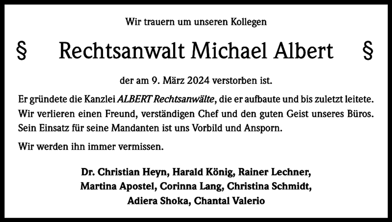 <p>Wir trauern um unseren Kollegen</p>
<p>§ <span>Rechtsanwalt Michael Albert </span>§<br />der am 9. März 2024 verstorben ist.<br />Er gründete die Kanzlei ALBERT Rechtsanwälte, die er aufbaute und bis zuletzt l­eitete.<br />Wir verlieren einen Freund, verständigen Chef und den guten Geist unseres Büros.<br />Sein Einsatz für seine Mandanten ist uns Vorbild und Ansporn.<br />Wir werden ihn immer vermissen.<br />Dr. Christian Heyn, Harald König, Rainer Lechner,<br />Martina Apostel, Corinna Lang, Christina Schmidt,<br />Adiera Shoka, Chantal Valerio</p>