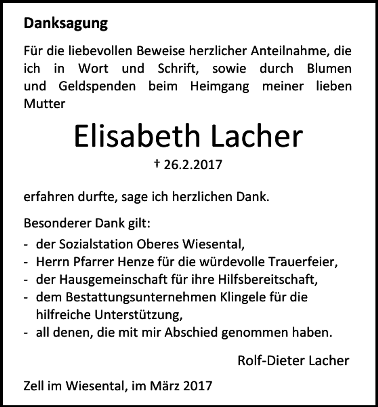 <p>Danksagung<br />Für die liebevollen Beweise herzlicher Anteilnahme, die<br />ich in Wort und Schrift, sowie durch Blumen<br />und Geldspenden beim Heimgang meiner lieben<br />Mutter</p><p>Elisabeth Lacher<br />† 26.2.2017</p><p>erfahren durfte, sage ich herzlichen Dank.<br />Besonderer Dank gilt:<br />- der Sozialstation Oberes Wiesental,<br />- Herrn Pfarrer Henze für die würdevolle Trauerfeier,<br />- der Hausgemeinschaft für ihre Hilfsbereitschaft,<br />- dem Bestattungsunternehmen Klingele für die<br />hilfreiche Unterstützung,<br />- all denen, die mit mir Abschied genommen haben.</p><p>Rolf-Dieter Lacher<br />Zell im Wiesental, im März 2017</p>