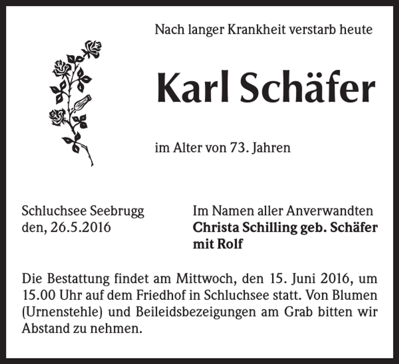 <p>Nach langer Krankheit verstarb heute</p><p>Karl Schäfer<br />im Alter von 73. Jahren</p><p>Schluchsee Seebrugg<br />den, 26.5.2016</p><p>Im Namen aller Anverwandten<br />Christa Schilling geb. Schäfer<br />mit Rolf</p><p>Die Bestattung findet am Mittwoch, den 15. Juni 2016, um<br />15.00 Uhr auf dem Friedhof in Schluchsee statt. Von Blumen<br />(Urnenstehle) und Beileidsbezeigungen am Grab bitten wir<br />Abstand zu nehmen.</p>