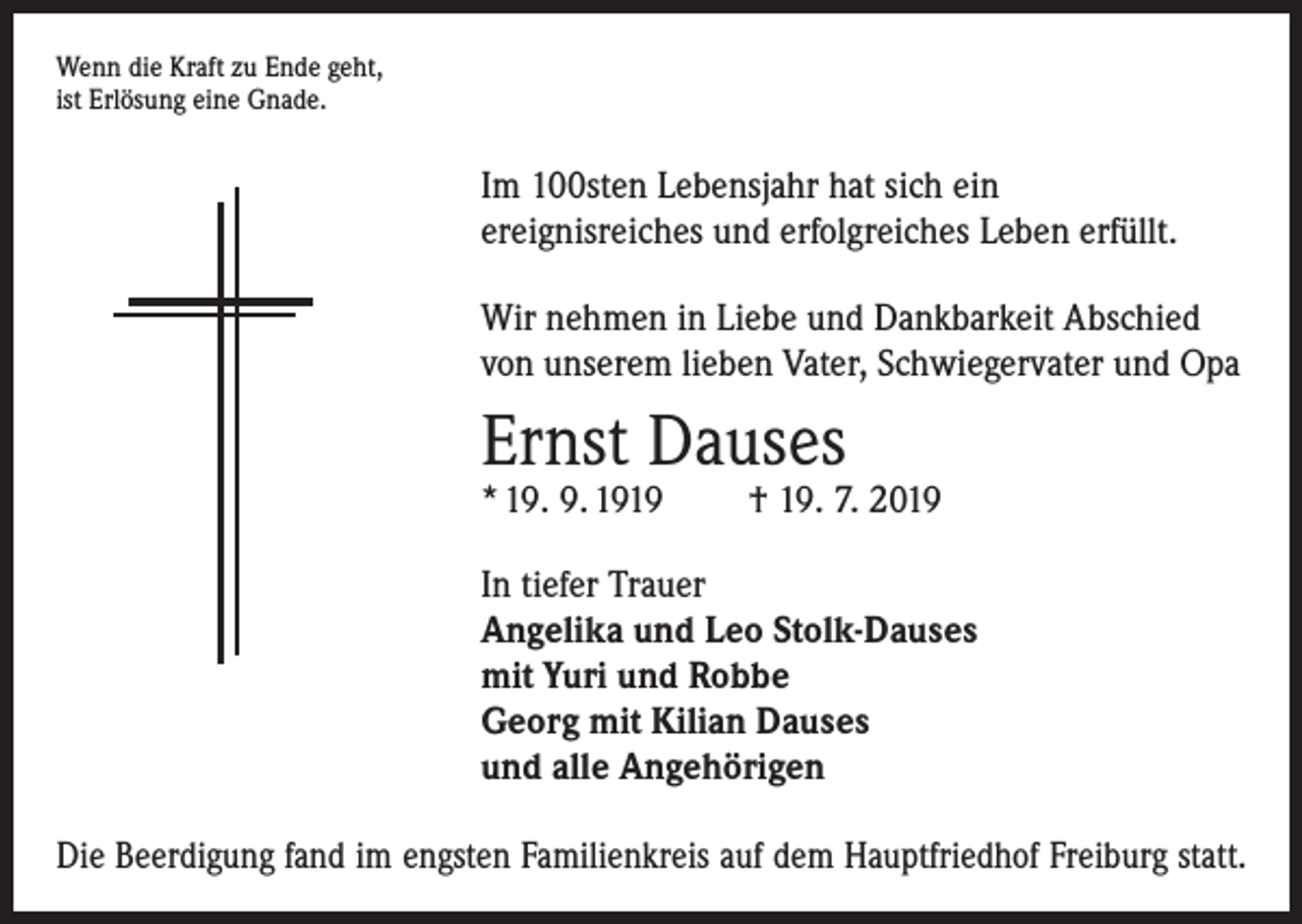 <p>Wenn die Kraft zu Ende geht,<br />ist Erlösung eine Gnade.</p><p>Im 100sten Lebensjahr hat sich ein<br />ereignisreiches und erfolgreiches Leben erfüllt.<br />Wir nehmen in Liebe und Dankbarkeit Abschied<br />von unserem lieben Vater, Schwiegervater und Opa</p><p>Ernst Dauses<br />* 19. 9. 1919</p><p>† 19. 7. 2019</p><p>In tiefer Trauer<br />Angelika und Leo Stolk-Dauses<br />mit Yuri und Robbe<br />Georg mit Kilian Dauses<br />und alle Angehörigen<br />Die Beerdigung fand im engsten Familienkreis auf dem Hauptfriedhof Freiburg statt.</p>