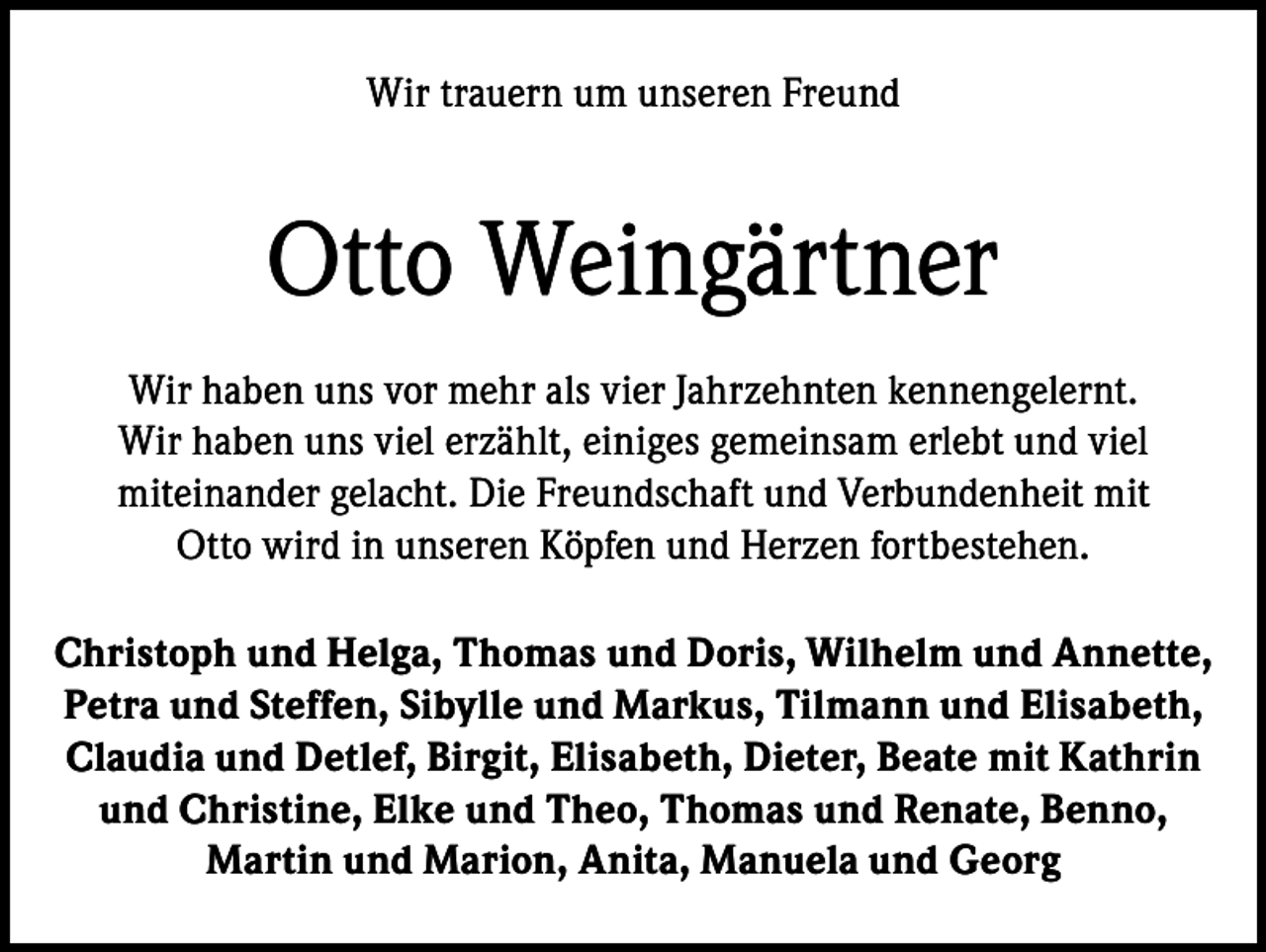 <p>Wir trauern um unseren Freund</p><p>Otto Weingärtner<br />Wir haben uns vor mehr als vier Jahrzehnten kennengelernt.<br />Wir haben uns viel erzählt, einiges gemeinsam erlebt und viel<br />miteinander gelacht. Die Freundschaft und Verbundenheit mit<br />Otto wird in unseren Köpfen und Herzen fortbestehen.<br />Christoph und Helga, Thomas und Doris, Wilhelm und Annette,<br />Petra und Steffen, Sibylle und Markus, Tilmann und Elisabeth,<br />Claudia und Detlef, Birgit, Elisabeth, Dieter, Beate mit Kathrin<br />und Christine, Elke und Theo, Thomas und Renate, Benno,<br />Martin und Marion, Anita, Manuela und Georg</p>