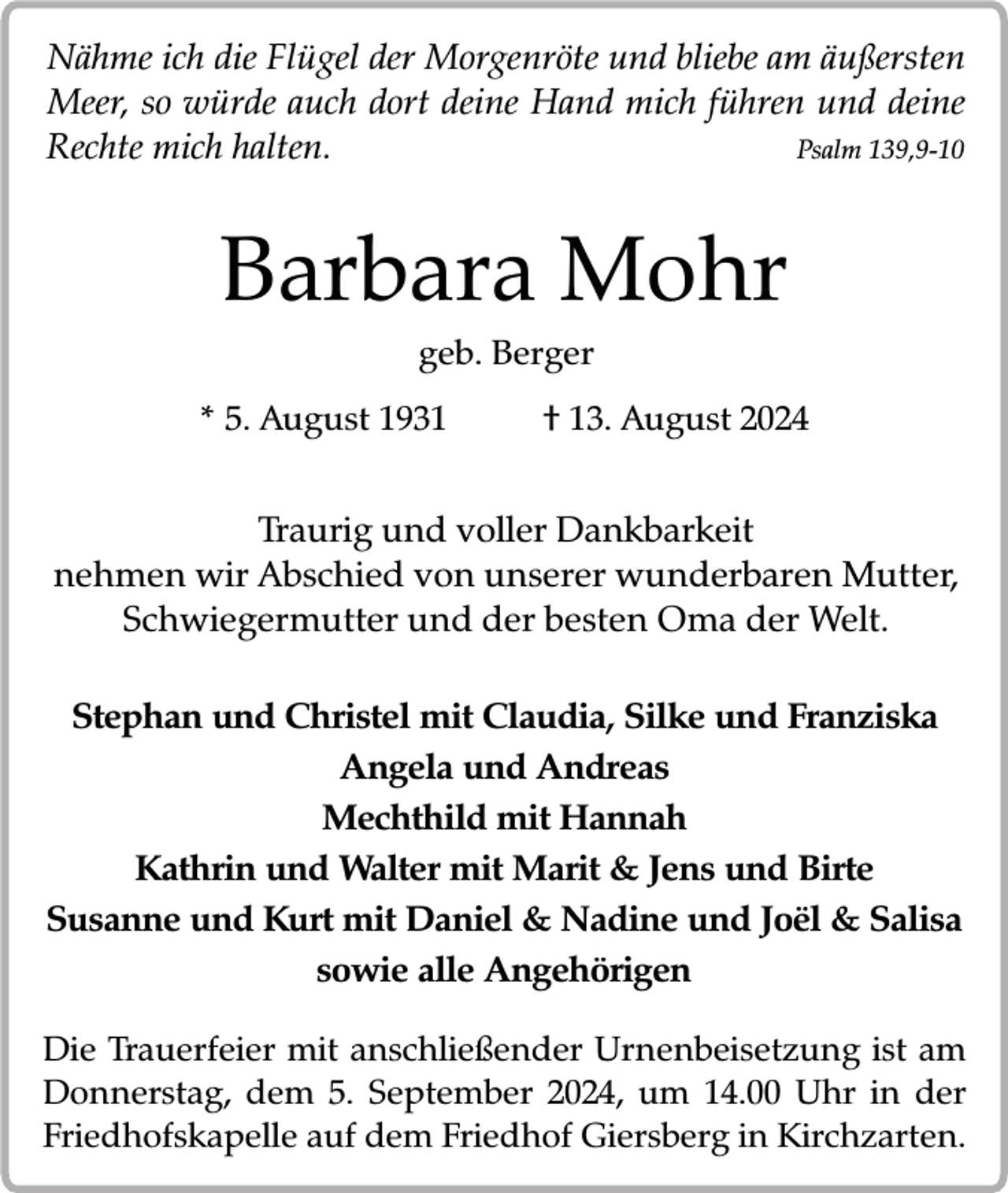 <p>Nähme ich die Flügel der Morgenröte und bliebe am äußersten<br />Meer, so würde auch dort deine Hand mich führen und deine<br />Rechte mich halten.<br />Psalm 139,9-10</p><p>Barbara Mohr<br />geb. Berger<br />* 5. August 1931</p><p>† 13. August 2024</p><p>Traurig und voller Dankbarkeit<br />nehmen wir Abschied von unserer wunderbaren Mutter,<br />Schwiegermutter und der besten Oma der Welt.<br />Stephan und Christel mit Claudia, Silke und Franziska<br />Angela und Andreas<br />Mechthild mit Hannah<br />Kathrin und Walter mit Marit &amp; Jens und Birte<br />Susanne und Kurt mit Daniel &amp; Nadine und Joël &amp; Salisa<br />sowie alle Angehörigen<br />Die Trauerfeier mit anschließender Urnenbeisetzung ist am<br />Donnerstag, dem 5. September 2024, um 14.00 Uhr in der<br />Friedhofskapelle auf dem Friedhof Giersberg in Kirchzarten.</p>