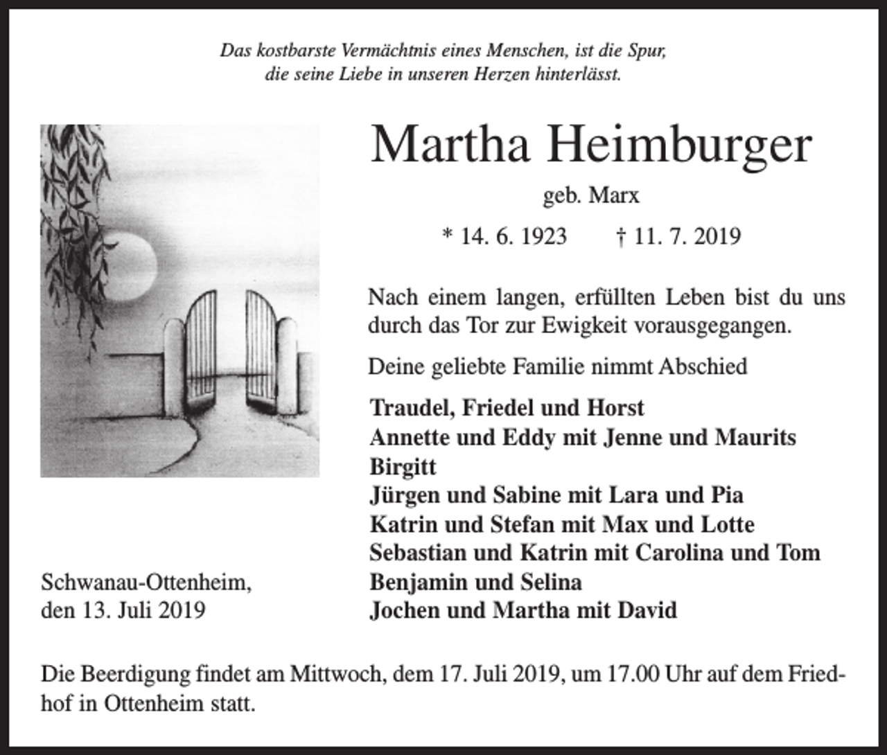 <p>Das kostbarste Vermächtnis eines Menschen, ist die Spur,<br />die seine Liebe in unseren Herzen hinterlässt.</p><p>Martha Heimburger<br />geb. Marx<br />* 14. 6. 1923 † 11. 7. 2019<br />Nach einem langen, erfüllten Leben bist du uns<br />durch das Tor zur Ewigkeit vorausgegangen.<br />Deine geliebte Familie nimmt Abschied</p><p>Traudel, Friedel und Horst</p><p>Annette und Eddy mit Jenne und Maurits<br />Birgitt</p><p>Jürgen und Sabine mit Lara und Pia</p><p>Katrin und Stefan mit Max und Lotte</p><p>Sebastian und Katrin mit Carolina und Tom<br />Schwanau-Ottenheim,<br />Benjamin und Selina<br />den 13. Juli 2019<br />Jochen und Martha mit David<br />Die Beerdigung findet am Mittwoch, dem 17. Juli 2019, um 17.00 Uhr auf dem Friedhof in Ottenheim statt.</p>