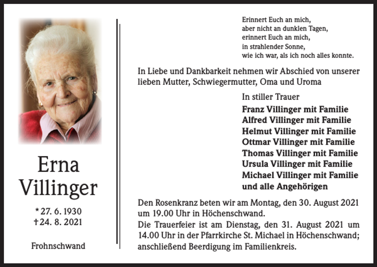 <p>Erinnert Euch an mich,<br />aber nicht an dunklen Tagen,<br />erinnert Euch an mich,<br />in strahlender Sonne,<br />wie ich war, als ich noch alles konnte.</p><p>In Liebe und Dankbarkeit nehmen wir Abschied von unserer<br />lieben Mutter, Schwiegermutter, Oma und Uroma</p><p>Erna<br />Villinger<br />* 27. 6. 1930<br />† 24. 8. 2021<br />Frohnschwand</p><p>In stiller Trauer<br />Franz Villinger mit Familie<br />Alfred Villinger mit Familie<br />Helmut Villinger mit Familie<br />Ottmar Villinger mit Familie<br />Thomas Villinger mit Familie<br />Ursula Villinger mit Familie<br />Michael Villinger mit Familie<br />und alle Angehörigen<br />Den Rosenkranz beten wir am Montag, den 30. August 2021<br />um 19.00 Uhr in Höchenschwand.<br />Die Trauerfeier ist am Dienstag, den 31. August 2021 um<br />14.00 Uhr in der Pfarrkirche St. Michael in Höchenschwand;<br />anschließend Beerdigung im Familienkreis.</p>