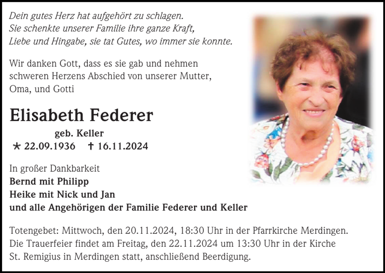<p>Dein gutes Herz hat aufgehört zu schlagen.<br />Sie schenkte unserer Familie ihre ganze Kraft,<br />Liebe und Hingabe, sie tat Gutes, wo immer sie konnte.<br />Wir danken Gott, dass es sie gab und nehmen<br />schweren Herzens Abschied von unserer Mutter,<br />Oma, und Gotti</p><p>Elisabeth Federer<br />geb. Keller<br /> 22.09.1936  16.11.2024<br />In großer Dankbarkeit<br />Bernd mit Philipp<br />Heike mit Nick und Jan<br />und alle Angehörigen der Familie Federer und Keller<br />Totengebet: Mittwoch, den 20.11.2024, 18:30 Uhr in der Pfarrkirche Merdingen.<br />Die Trauerfeier findet am Freitag, den 22.11.2024 um 13:30 Uhr in der Kirche<br />St. Remigius in Merdingen statt, anschließend Beerdigung.</p>