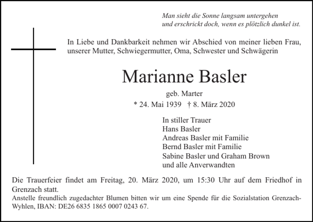 <p>Man sieht die Sonne langsam untergehen<br />und erschrickt doch, wenn es plötzlich dunkel ist.</p><p>In Liebe und Dankbarkeit nehmen wir Abschied von meiner lieben Frau,<br />unserer Mutter, Schwiegermutter, Oma, Schwester und Schwägerin</p><p>Marianne Basler<br />geb. Marter<br />* 24. Mai 1939 † 8. März 2020<br />In stiller Trauer<br />Hans Basler<br />Andreas Basler mit Familie<br />Bernd Basler mit Familie<br />Sabine Basler und Graham Brown<br />und alle Anverwandten<br />Die Trauerfeier findet am Freitag, 20. März 2020, um 15:30 Uhr auf dem Friedhof in<br />Grenzach statt.<br />Anstelle freundlich zugedachter Blumen bitten wir um eine Spende für die Sozialstation GrenzachWyhlen, IBAN: DE2835 1865 0007 0243 67.</p>