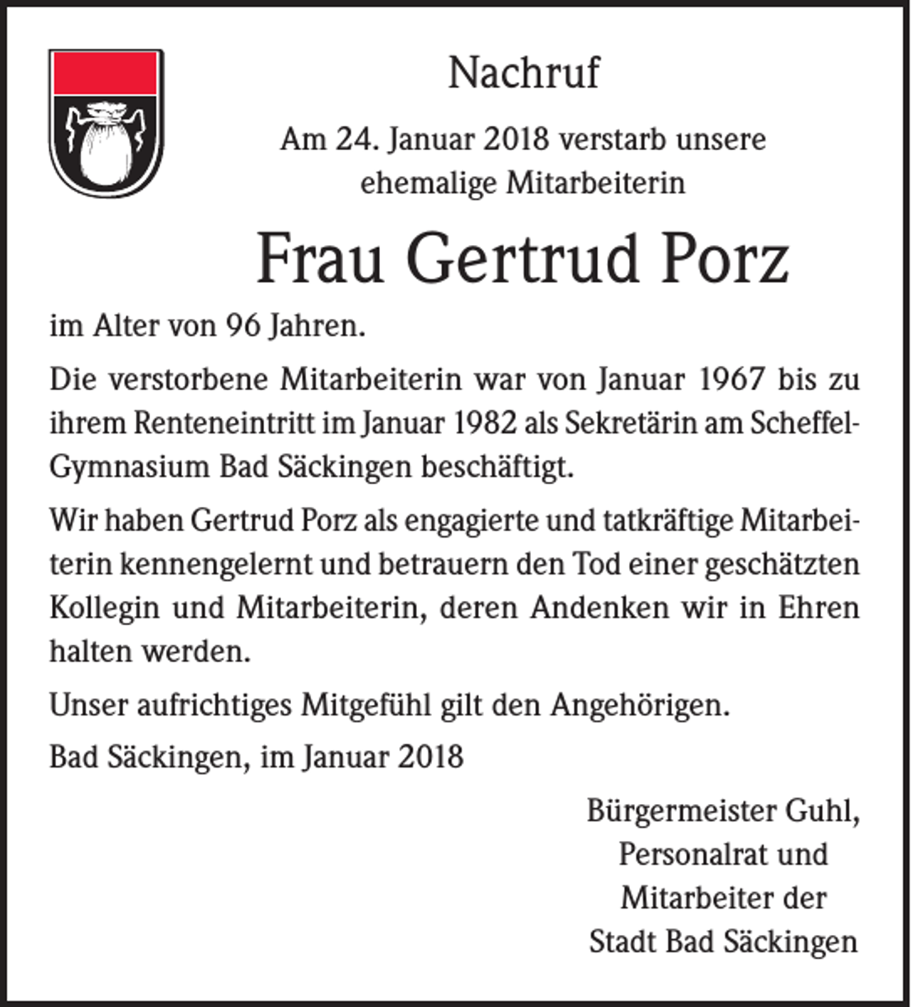 <p>Nachruf<br />Am 24. Januar 2018 verstarb unsere<br />ehemalige Mitarbeiterin</p><p>Frau Gertrud Porz<br />im Alter von 96 Jahren.<br />Die verstorbene Mitarbeiterin war von Januar 1967 bis zu<br />ihrem Renteneintritt im Januar 1982 als Sekretärin am ScheffelGymnasium Bad Säckingen beschäftigt.<br />Wir haben Gertrud Porz als engagierte und tatkräftige Mitarbeiterin kennengelernt und betrauern den Tod einer geschätzten<br />Kollegin und Mitarbeiterin, deren Andenken wir in Ehren<br />halten werden.<br />Unser aufrichtiges Mitgefühl gilt den Angehörigen.<br />Bad Säckingen, im Januar 2018<br />Bürgermeister Guhl,<br />Personalrat und<br />Mitarbeiter der<br />Stadt Bad Säckingen</p>
