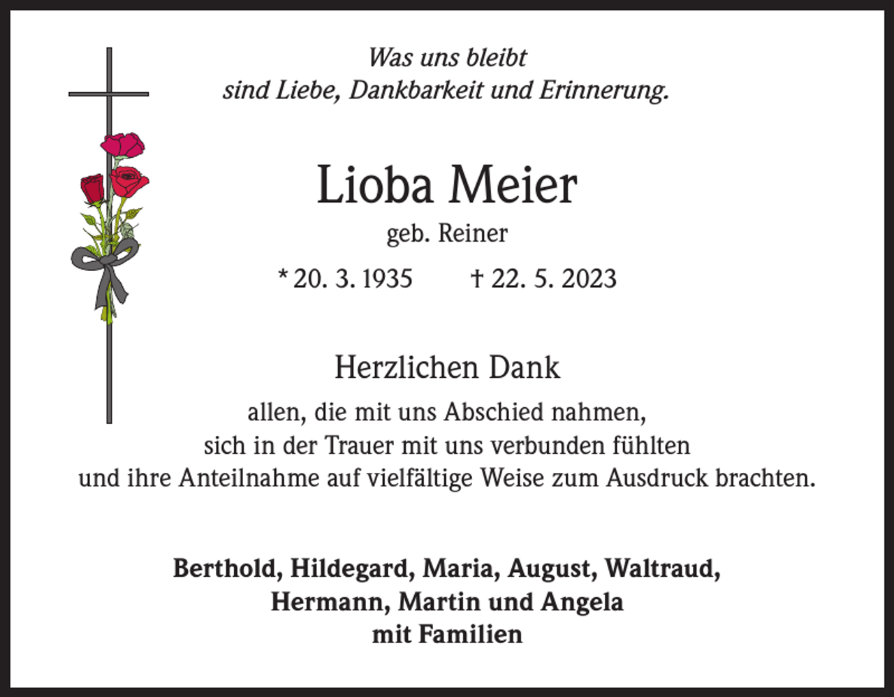 <p>Was uns bleibt<br />sind Liebe, Dankbarkeit und Erinnerung.</p><p>Lioba Meier<br />geb. Reiner<br />* 20. 3. 1935 † 22. 5. 2023</p><p>Herzlichen Dank<br />allen, die mit uns Abschied nahmen,<br />sich in der Trauer mit uns verbunden fühlten<br />und ihre Anteilnahme auf vielfältige Weise zum Ausdruck brachten.<br />Berthold, Hildegard, Maria, August, Waltraud,<br />Hermann, Martin und Angela<br />mit Familien</p>