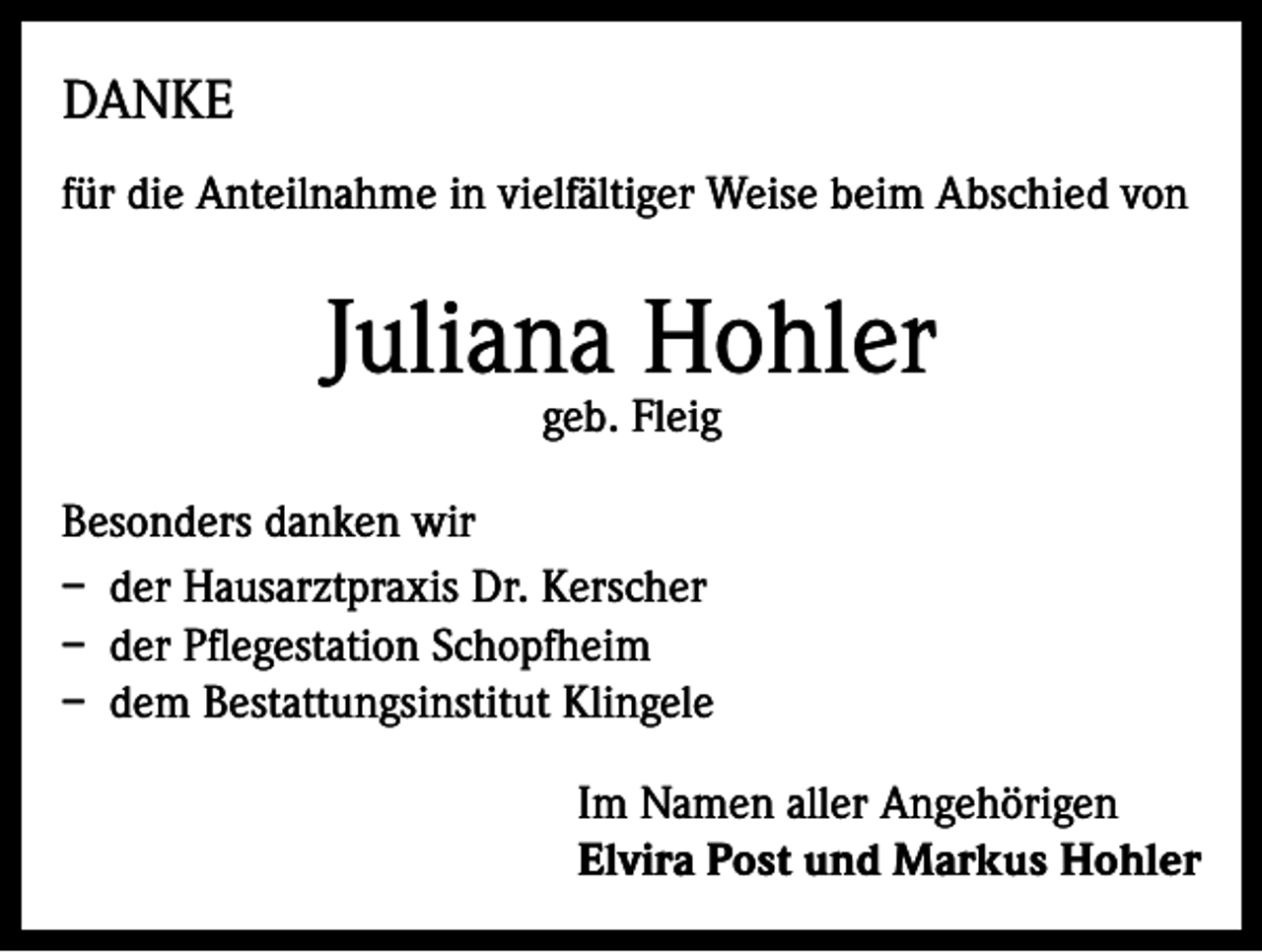 <p>DANKE<br />für die Anteilnahme in vielfältiger Weise beim Abschied von</p><p>Juliana Hohler<br />geb. Fleig</p><p>Besonders danken wir<br />– der Hausarztpraxis Dr. Kerscher<br />– der Pflegestation Schopfheim<br />– dem Bestattungsinstitut Klingele<br />Im Namen aller Angehörigen<br />Elvira Post und Markus Hohler</p>