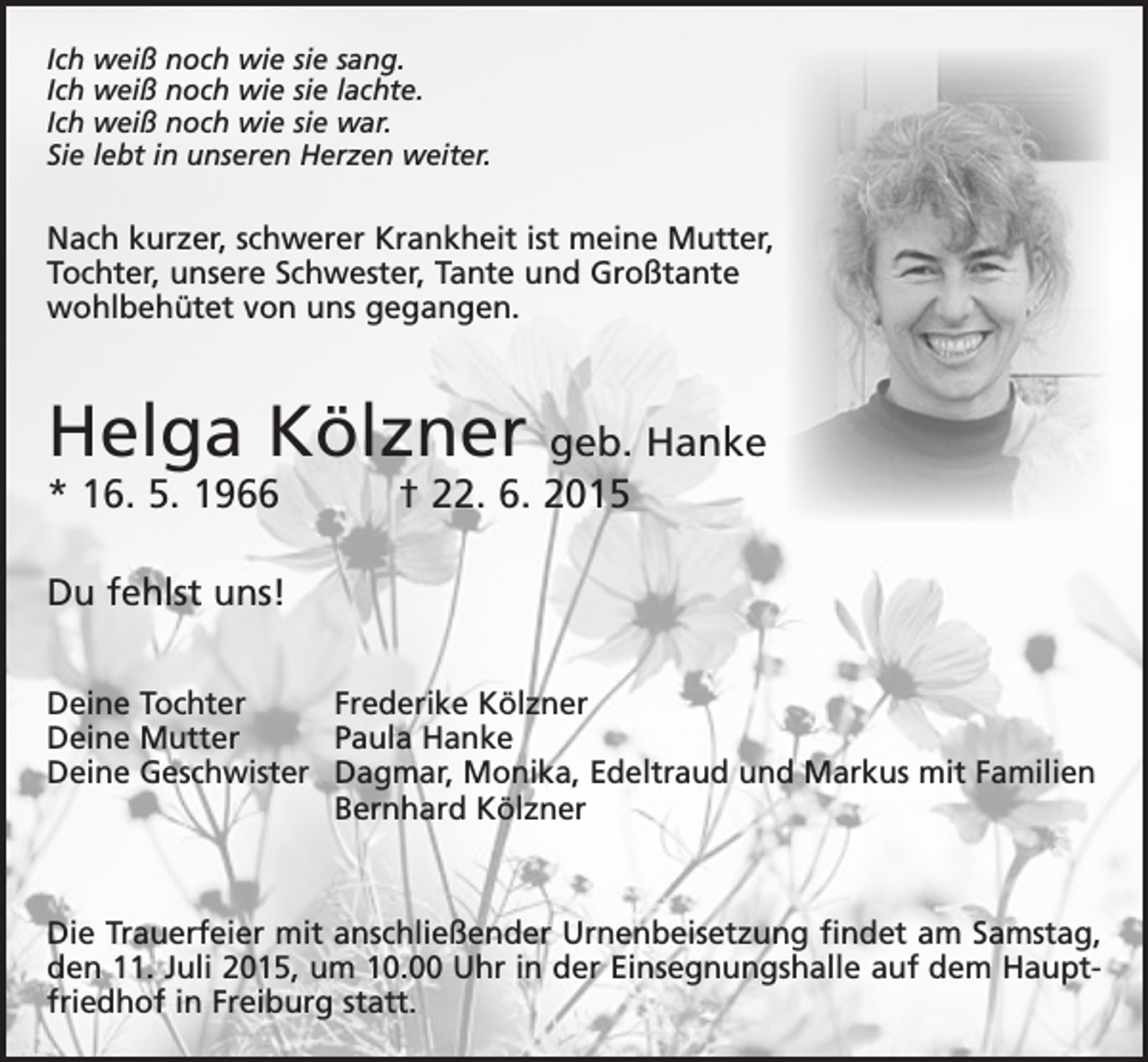 <p>Ich weiß noch wie sie sang.<br />Ich weiß noch wie sie lachte.<br />Ich weiß noch wie sie war.<br />Sie lebt in unseren Herzen weiter.</p><p>Nach kurzer, schwerer Krankheit ist meine Mutter,<br />Tochter, unsere Schwester, Tante und Großtante<br />wohlbehütet von uns gegangen.</p><p>Helga Kölzner</p><p>geb. Hanke<br />* 16. 5. 1966 † 22. 6. 2015<br />Du fehlst uns!<br />Deine Tochter<br />Deine Mutter<br />Deine Geschwister</p><p>Frederike Kölzner<br />Paula Hanke<br />Dagmar, Monika, Edeltraud und Markus mit Familien<br />Bernhard Kölzner</p><p>Die Trauerfeier mit anschließender Urnenbeisetzung findet am Samstag,<br />den 11. Juli 2015, um 10.00 Uhr in der Einsegnungshalle auf dem Hauptfriedhof in Freiburg statt.</p>