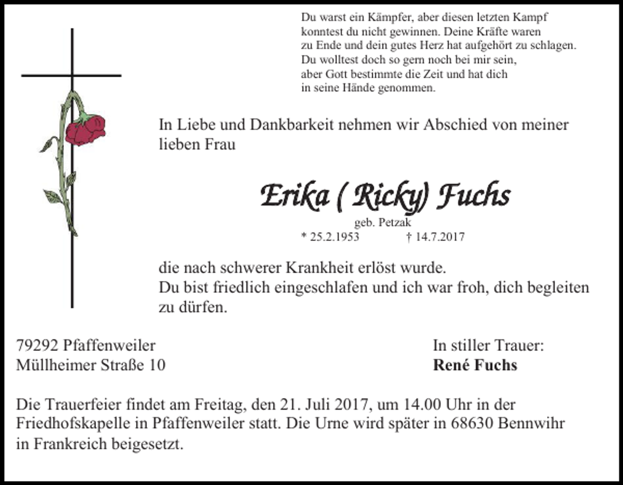 <p>Du warst ein Kämpfer, aber diesen letzten Kampf<br />konntest du nicht gewinnen. Deine Kräfte waren<br />zu Ende und dein gutes Herz hat aufgehört zu schlagen.<br />Du wolltest doch so gern noch bei mir sein,<br />aber Gott bestimmte die Zeit und hat dich<br />in seine Hände genommen.</p><p>In Liebe und Dankbarkeit nehmen wir Abschied von meiner<br />lieben Frau</p><p>Erika ( Ricky) Fuchs<br />geb. Petzak<br />* 25.2.1953<br />† 14.7.2017</p><p>die nach schwerer Krankheit erlöst wurde.<br />Du bist friedlich eingeschlafen und ich war froh, dich begleiten<br />zu dürfen.<br />79292 Pfaffenweiler<br />Müllheimer Straße 10</p><p>In stiller Trauer:<br />René Fuchs</p><p>Die Trauerfeier findet am Freitag, den 21. Juli 2017, um 14.00 Uhr in der<br />Friedhofskapelle in Pfaffenweiler statt. Die Urne wird später in 68630 Bennwihr<br />in Frankreich beigesetzt.</p>