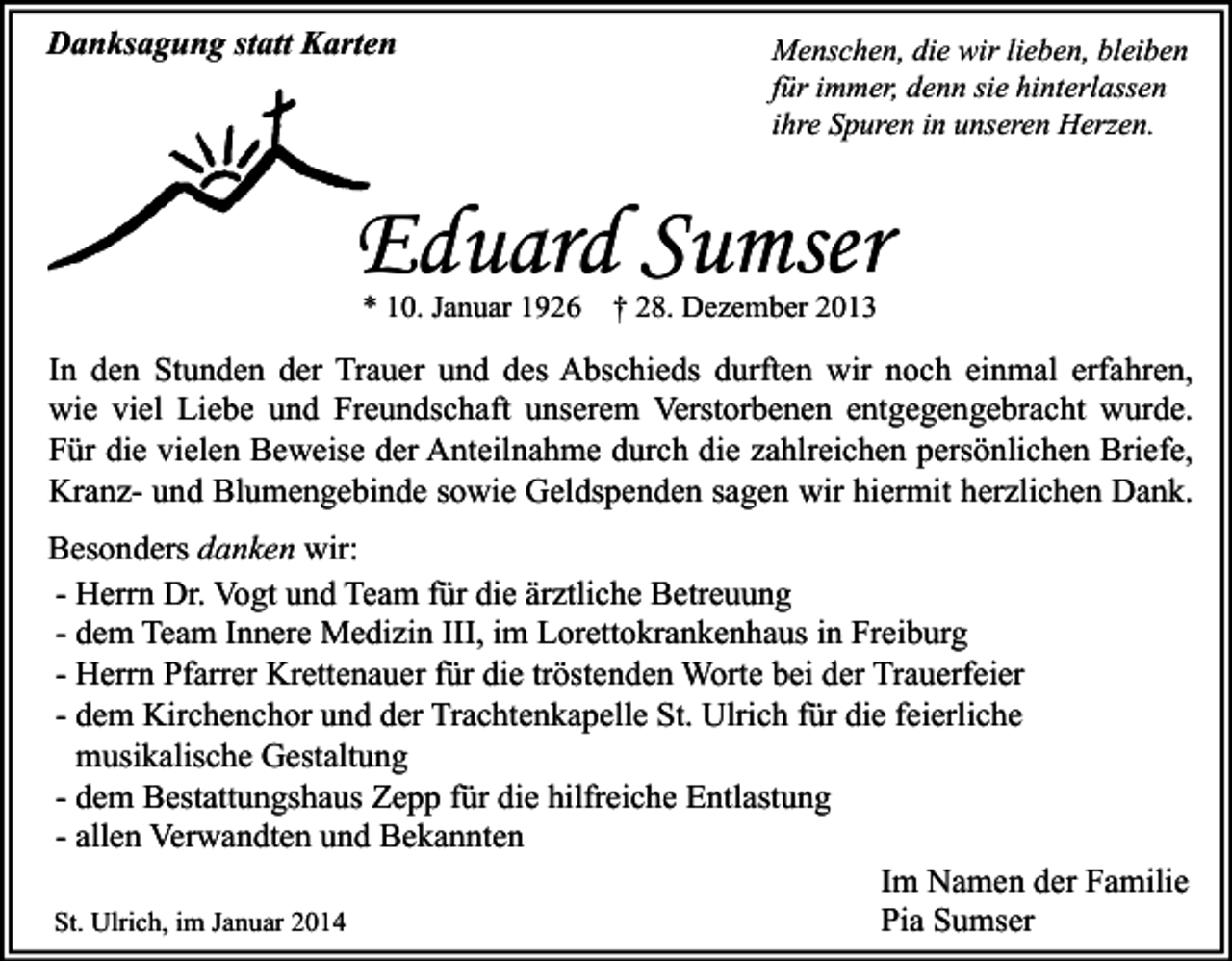 <p>Danksagung statt Karten</p><p>Menschen, die wir lieben, bleiben<br />für immer, denn sie hinterlassen<br />ihre Spuren in unseren Herzen.</p><p>Eduard Sumser<br />* 10. Januar 1926</p><p>† 28. Dezember 2013</p><p>In den Stunden der Trauer und des Abschieds durften wir noch einmal erfahren,<br />wie viel Liebe und Freundschaft unserem Verstorbenen entgegengebracht wurde.<br />Für die vielen Beweise der Anteilnahme durch die zahlreichen persönlichen Briefe,<br />Kranz- und Blumengebinde sowie Geldspenden sagen wir hiermit herzlichen Dank.<br />Besonders danken wir:<br />- Herrn Dr. Vogt und Team für die ärztliche Betreuung<br />- dem Team Innere Medizin III, im Lorettokrankenhaus in Freiburg<br />- Herrn Pfarrer Krettenauer für die tröstenden Worte bei der Trauerfeier<br />- dem Kirchenchor und der Trachtenkapelle St. Ulrich für die feierliche<br />musikalische Gestaltung<br />- dem Bestattungshaus Zepp für die hilfreiche Entlastung<br />- allen Verwandten und Bekannten<br />Im Namen der Familie<br />St. Ulrich, im Januar 2014<br />Pia Sumser</p>