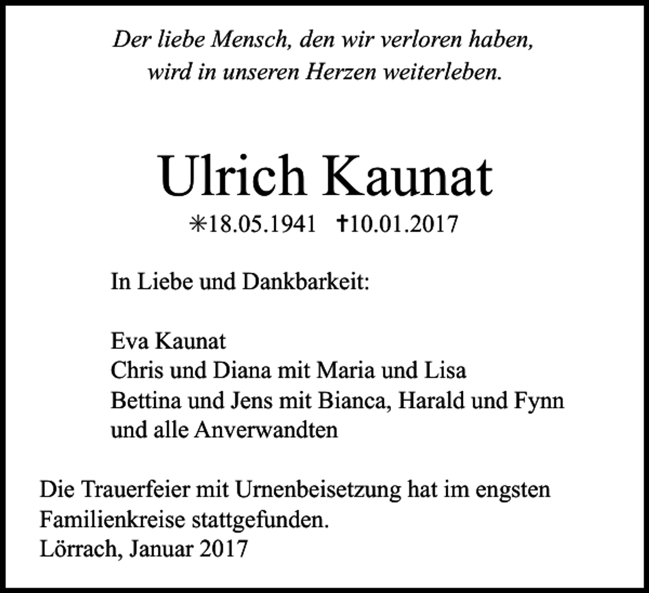 <p>Der liebe Mensch, den wir verloren haben,<br />wird in unseren Her en weiterleben.</p><p>Ulrich Kaunat<br />✳18.05.1941 ✝10.01.2017<br />In Liebe und Dankbarkeit:<br />Eva Kaunat<br />Chris und Diana mit Maria und Lisa<br />Bettina und Jens mit Bianca, Harald und Fynn<br />und alle Anverwandten<br />Die Trauerfeier mit Urnenbeisetzung hat im engsten<br />Familienkreise stattgefunden.<br />Lörrach, Januar 2017</p>