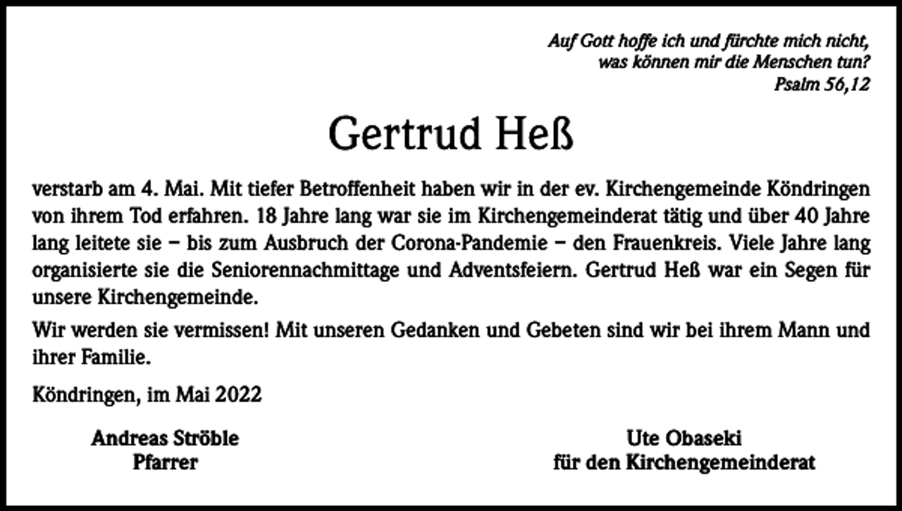 <p>Auf Gott hoffe ich und fürchte mich nicht,<br />was können mir die Menschen tun?<br />Psalm 56,12</p><p>Gertrud Heß<br />verstarb am 4. Mai. Mit tiefer Betroffenheit haben wir in der ev. Kirchengemeinde Köndringen<br />von ihrem Tod erfahren. 18 Jahre lang war sie im Kirchengemeinderat tätig und über 40 Jahre<br />lang leitete sie – bis zum Ausbruch der Corona-Pandemie – den Frauenkreis. Viele Jahre lang<br />organisierte sie die Seniorennachmittage und Adventsfeiern. Gertrud Heß war ein Segen für<br />unsere Kirchengemeinde.<br />Wir werden sie vermissen! Mit unseren Gedanken und Gebeten sind wir bei ihrem Mann und<br />ihrer Familie.<br />Köndringen, im Mai 2022</p><p>Andreas Ströble<br />Pfarrer</p><p>Ute Obaseki<br />für den Kirchengemeinderat</p>