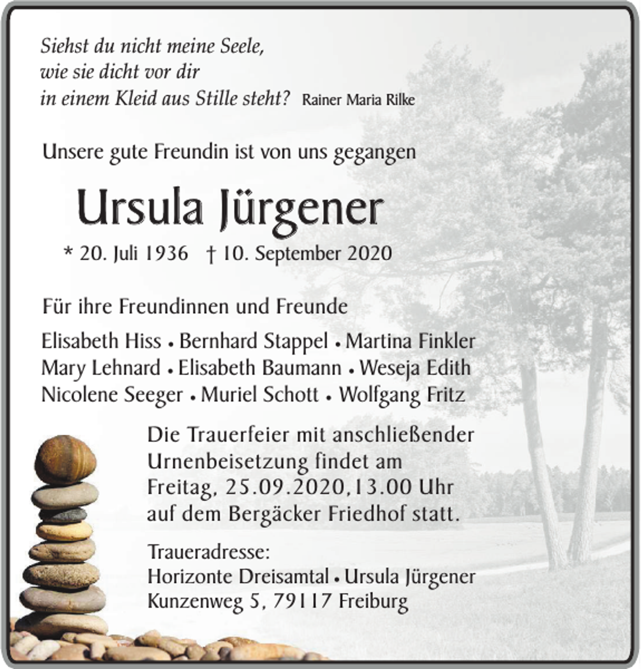 <p>Siehst du nicht meine Seele,<br />wie sie dicht vor dir<br />in einem Kleid aus Stille steht? Rainer Maria Rilke</p><p>Unsere gute Freundin ist von uns gegangen</p><p>Ursula Jürgener<br />* 20. Juli 1936 † 10. September 2020</p><p>Für ihre Freundinnen und Freunde<br />Elisabeth Hiss ¥ Bernhard Stappel ¥ Martina Finkler<br />Mary Lehnard ¥ Elisabeth Baumann ¥ Weseja Edith<br />Nicolene Seeger ¥ Muriel Schott ¥ Wolfgang Fritz<br />Die Trauerfeier mit anschließender<br />Urnenbeisetzung findet am<br />Freitag, 25.09.2020,13.00 Uhr<br />auf dem Bergäcker Friedhof statt.<br />Traueradresse:<br />Horizonte Dreisamtal ¥ Ursula Jürgener<br />Kunzenweg 5, 79117 Freiburg</p>