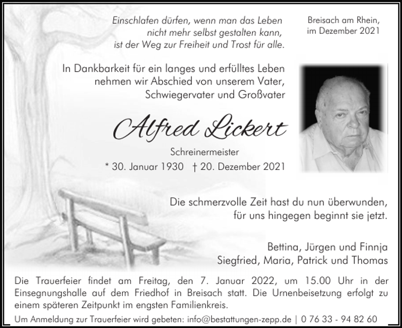 <p>Einschlafen dürfen, wenn man das Leben<br />nicht mehr selbst gestalten kann,<br />ist der Weg zur Freiheit und Trost für alle.</p><p>Breisach am Rhein,<br />im Dezember 2021</p><p>In Dankbarkeit für ein langes und erfülltes Leben<br />nehmen wir Abschied von unserem Vater,<br />Schwiegervater und Großvater</p><p>Alfred Lickert</p><p>Schreinermeister<br />* 30. Januar 1930 † 20. Dezember 2021</p><p>Die schmerzvolle Zeit hast du nun überwunden,<br />für uns hingegen beginnt sie jetzt.<br />Bettina, Jürgen und Finnja<br />Siegfried, Maria, Patrick und Thomas<br />Die Trauerfeier findet am Freitag, den 7. Januar 2022, um 15.00 Uhr in der<br />Einsegnungshalle auf dem Friedhof in Breisach statt. Die Urnenbeisetzung erfolgt zu<br />einem späteren Zeitpunkt im engsten Familienkreis.<br />Um Anmeldung zur Trauerfeier wird gebeten: info@bestattungen-zepp.de | 0 76 33 - 94 82 60</p>
