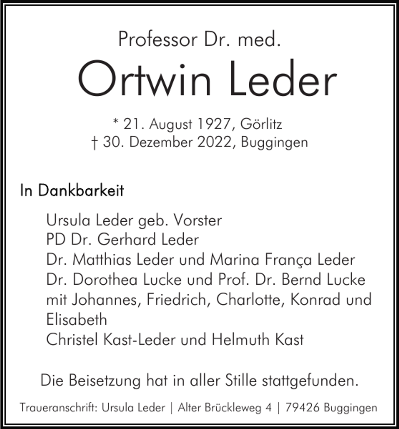 <p>Professor Dr. med.</p><p>Ortwin Leder<br />* 21. August 1927, Görlitz<br />† 30. Dezember 2022, Buggingen</p><p>Ursula Leder geb. Vorster<br />PD Dr. Gerhard Leder<br />Dr. Matthias Leder und Marina França Leder<br />Dr. Dorothea Lucke und Prof. Dr. Bernd Lucke<br />mit Johannes, Friedrich, Charlotte, Konrad und<br />Elisabeth<br />Christel Kast-Leder und Helmuth Kast<br />Die Beisetzung hat in aller Stille stattgefunden.<br />Traueranschrift: Ursula Leder | Alter Brückleweg 4 | 79426 Buggingen</p>