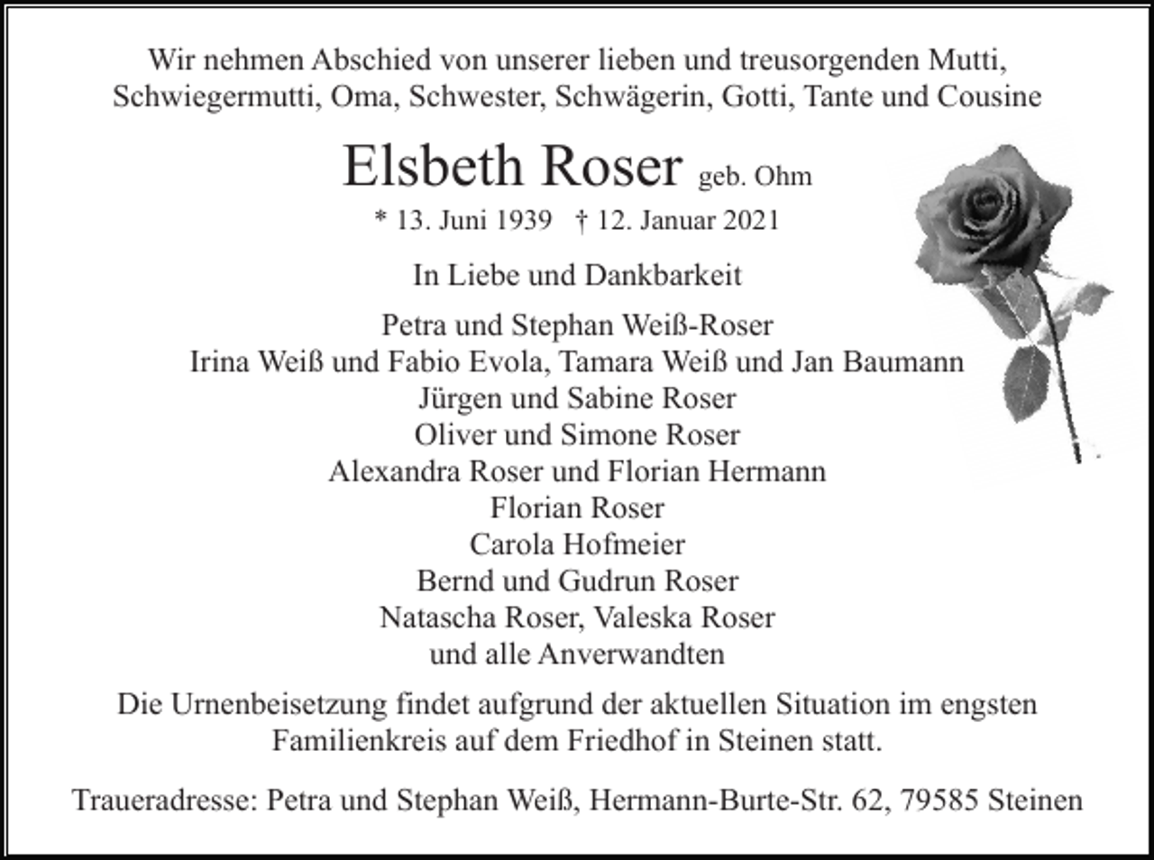 <p>Wir nehmen Abschied von unserer lieben und treusorgenden Mutti,<br />Schwiegermutti, Oma, Schwester, Schwägerin, Gotti, Tante und Cousine</p><p>Elsbeth Roser geb. Ohm<br />* 13. Juni 1939 † 12. Januar 2021</p><p>In Liebe und Dankbarkeit<br />Petra und Stephan Weiß-Roser<br />Irina Weiß und Fabio Evola, Tamara Weiß und Jan Baumann<br />Jürgen und Sabine Roser<br />Oliver und Simone Roser<br />Alexandra Roser und Florian Hermann<br />Florian Roser<br />Carola Hofmeier<br />Bernd und Gudrun Roser<br />Natascha Roser, Valeska Roser<br />und alle Anverwandten<br />Die Urnenbeisetzung findet aufgrund der aktuellen Situation im engsten<br />Familienkreis auf dem Friedhof in Steinen statt.<br />Traueradresse: Petra und Stephan Weiß, Hermann-Burte-Str. 62, 79585 Steinen</p>