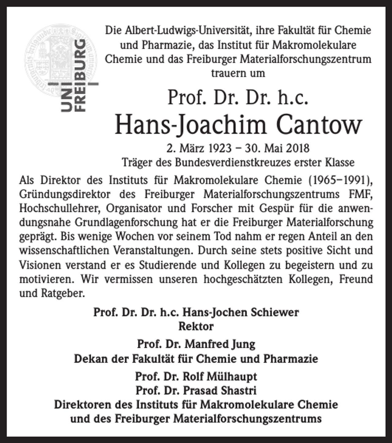 <p>Die Albert-Ludwigs-Universität, ihre Fakultät für Chemie<br />und Pharmazie, das Institut für Makromolekulare<br />Chemie und das Freiburger Materialforschungszentrum<br />trauern um</p><p>Prof. Dr. Dr. h.c.</p><p>Hans-Joachim Cantow</p><p>2. März 1923 – 30. Mai 2018<br />Träger des Bundesverdienstkreuzes erster Klasse<br />Als Direktor des Instituts für Makromolekulare Chemie (1965–1991),<br />Gründungsdirektor des Freiburger Materialforschungszentrums FMF,<br />Hochschullehrer, Organisator und Forscher mit Gespür für die anwendungsnahe Grundlagenforschung hat er die Freiburger Materialforschung<br />geprägt. Bis wenige Wochen vor seinem Tod nahm er regen Anteil an den<br />wissenschaftlichen Veranstaltungen. Durch seine stets positive Sicht und<br />Visionen verstand er es Studierende und Kollegen zu begeistern und zu<br />motivieren. Wir vermissen unseren hochgeschätzten Kollegen, Freund<br />und Ratgeber.<br />Prof. Dr. Dr. h.c. Hans-Jochen Schiewer<br />Rektor<br />Prof. Dr. Manfred Jung<br />Dekan der Fakultät für Chemie und Pharmazie<br />Prof. Dr. Rolf Mülhaupt<br />Prof. Dr. Prasad Shastri<br />Direktoren des Instituts für Makromolekulare Chemie<br />und des Freiburger Materialforschungszentrums</p>