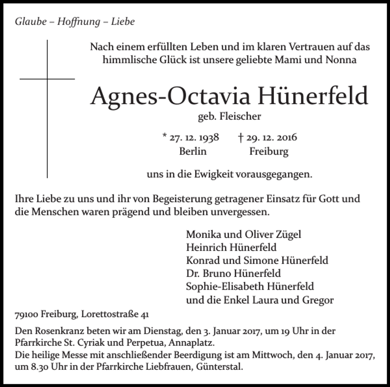 <p>Glaube – Hoﬀnung – Liebe<br />Nach einem erfüllten Leben und im klaren Vertrauen auf das<br />himmlische Glück ist unsere geliebte Mami und Nonna</p><p>Bild einfügen</p><p>Agnes­Octavia Hünerfeld<br />geb. Fleischer<br />* 27. 12. 1938<br />Berlin</p><p>† 29. 12. 2016<br />Freiburg</p><p>uns in die Ewigkeit vorausgegangen.<br />Ihre Liebe zu uns und ihr von Begeisterung getragener Einsatz für Gott und<br />die Menschen waren prägend und bleiben unvergessen.<br />Monika und Oliver Zügel<br />Heinrich Hünerfeld<br />Konrad und Simone Hünerfeld<br />Dr. Bruno Hünerfeld<br />Sophie­Elisabeth Hünerfeld<br />und die Enkel Laura und Gregor<br />79100 Freiburg, Lorettostraße 41<br />Den Rosenkranz beten wir am Dienstag, den 3. Januar 2017, um 19 Uhr in der<br />Pfarrkirche St. Cyriak und Perpetua, Annaplatz.<br />Die heilige Messe mit anschließender Beerdigung ist am Mittwoch, den 4. Januar 2017,<br />um 8.30 Uhr in der Pfarrkirche Liebfrauen, Günterstal.</p>
