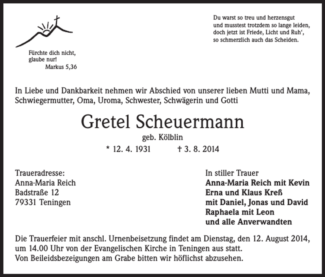 <p>Du warst so treu und herzensgut<br />und musstest trotzdem so lange leiden,<br />doch jetzt ist Friede, Licht und Ruh‘,<br />so schmerzlich auch das Scheiden.<br />Fürchte dich nicht,<br />glaube nur!<br />Markus 5,36</p><p>In Liebe und Dankbarkeit nehmen wir Abschied von unserer lieben Mutti und Mama,<br />Schwiegermutter, Oma, Uroma, Schwester, Schwägerin und Gotti</p><p>Gretel Scheuermann<br />geb. Kölblin<br />* 12. 4. 1931 † 3. 8. 2014</p><p>Traueradresse:<br />Anna-Maria Reich<br />Badstraße 12<br />79331 Teningen</p><p>In stiller Trauer<br />Anna-Maria Reich mit Kevin<br />Erna und Klaus Kreß<br />mit Daniel, Jonas und David<br />Raphaela mit Leon<br />und alle Anverwandten</p><p>Die Trauerfeier mit anschl. Urnenbeisetzung findet am Dienstag, den 12. August 2014,<br />um 14.00 Uhr von der Evangelischen Kirche in Teningen aus statt.<br />Von Beileidsbezeigungen am Grabe bitten wir höflichst abzusehen.</p>