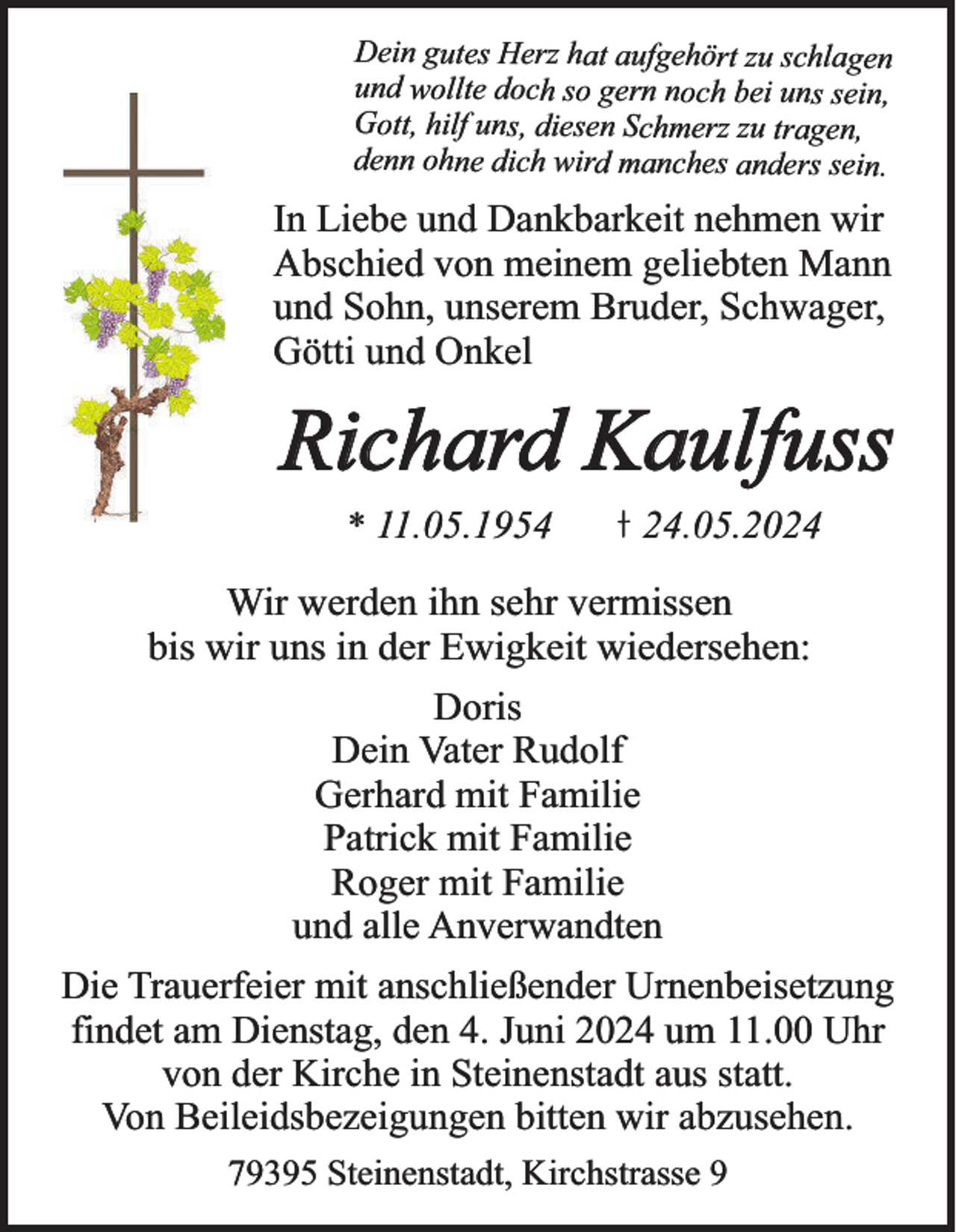 <p>Dein gutes Herz hat aufgehört zu schlagen<br />und wollte doch so gern noch bei uns sein,<br />Gott, hilf uns, diesen Schmerz zu tragen,<br />denn ohne dich wird manches anders sein.</p><p>In Liebe und Dankbarkeit nehmen wir<br />Abschied von meinem geliebten Mann<br />und Sohn, unserem Bruder, Schwager,<br />Götti und Onkel</p><p>Richard Kaulfuss<br />* 11.05.1954</p><p>24.05.2024</p><p>Wir werden ihn sehr vermissen<br />bis wir uns in der Ewigkeit wiedersehen:<br />Doris<br />Dein Vater Rudolf<br />Gerhard mit Familie<br />Patrick mit Familie<br />Roger mit Familie<br />und alle Anverwandten</p><p>Die Trauerfeier mit anschließender Urnenbeisetzung<br />findet am Dienstag, den 4. Juni 2024 um 11.00 Uhr<br />von der Kirche in Steinenstadt aus statt.<br />Von Beileidsbezeigungen bitten wir abzusehen.<br />79395 Steinenstadt, Kirchstrasse 9</p>