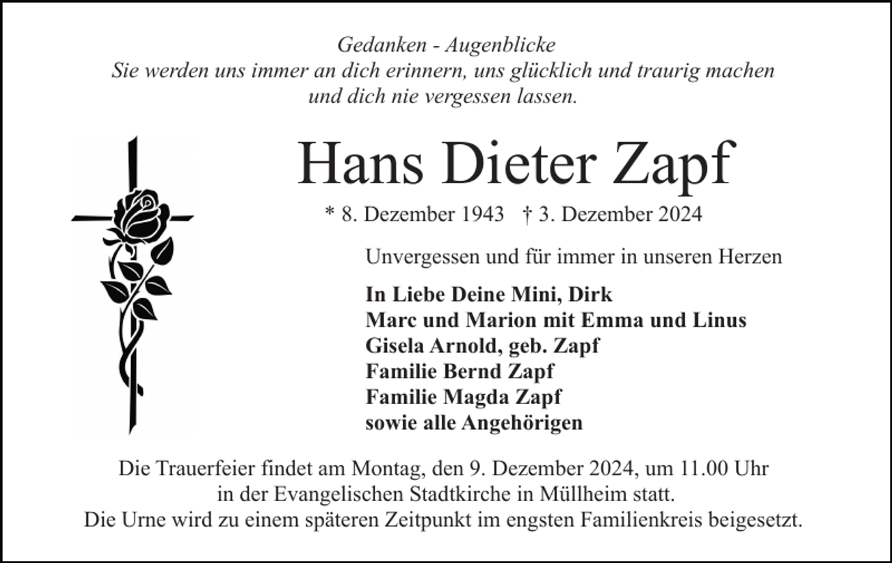 <p>Gedanken - Augenblicke<br />Sie werden uns immer an dich erinnern, uns glücklich und traurig machen<br />und dich nie vergessen lassen.</p><p>Hans Dieter Zapf<br />* 8. Dezember 1943 † 3. Dezember 2024<br />Unvergessen und für immer in unseren Herzen<br />In Liebe Deine Mini, Dirk<br />Marc und Marion mit Emma und Linus<br />Gisela Arnold, geb. Zapf<br />Familie Bernd Zapf<br />Familie Magda Zapf<br />sowie alle Angehörigen<br />Die Trauerfeier findet am Montag, den 9. Dezember 2024, um 11.00 Uhr<br />in der Evangelischen Stadtkirche in Müllheim statt.<br />Die Urne wird zu einem späteren Zeitpunkt im engsten Familienkreis beigesetzt.</p>