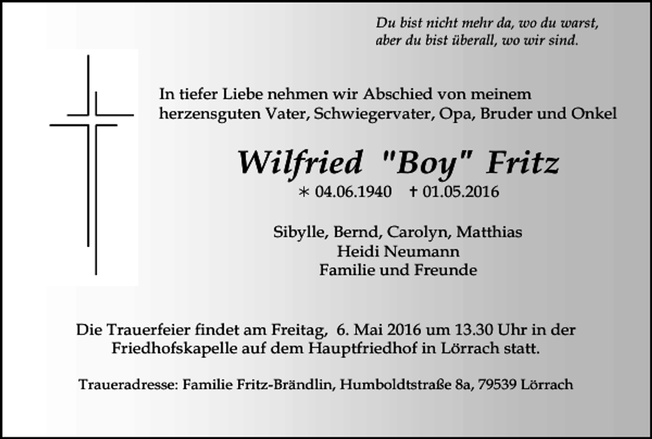 <p>Du bist nicht mehr da, wo du warst,<br />aber du bist überall, wo wir sind.</p><p>In tiefer Liebe nehmen wir Abschied von meinem<br />herzensguten Vater, Schwiegervater, Opa, Bruder und Onkel</p><p>Wilfried "Boy" Fritz<br />! 04.06.1940</p><p>" 01.05.2016</p><p>Sibylle, Bernd, Carolyn, Matthias<br />Heidi Neumann<br />Familie und Freunde</p><p>trauer10</p><p>trauer11</p><p>Die Trauerfeier findet am Freitag, 6. Mai 2016 um 13.30 Uhr in der<br />Friedhofskapelle auf dem Hauptfriedhof in Lörrach statt.<br />Traueradresse: Familie Fritz-Brändlin, Humboldtstraße 8a, 79539 Lörrach</p>