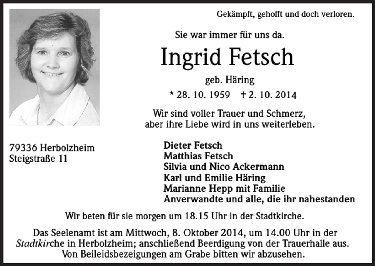 <p>Gekämpft, gehofft und doch verloren.</p><p>Sie war immer für uns da.</p><p>Ingrid Fetsch<br />geb. Häring<br />* 28. 10. 1959 † 2. 10. 2014</p><p>Wir sind voller Trauer und Schmerz,<br />aber ihre Liebe wird in uns weiterleben.<br />79336 Herbolzheim<br />Steigstraße 11</p><p>Dieter Fetsch<br />Matthias Fetsch<br />Silvia und Nico Ackermann<br />Karl und Emilie Häring<br />Marianne Hepp mit Familie<br />Anverwandte und alle, die ihr nahestanden</p><p>Wir beten für sie morgen um 18.15 Uhr in der Stadtkirche.</p><p>Das Seelenamt ist am Mittwoch, 8. Oktober 2014, um 14.00 Uhr in der<br />Stadtkirche in Herbolzheim; anschließend Beerdigung von der Trauerhalle aus.<br />Von Beileidsbezeigungen am Grabe bitten wir abzusehen.</p>