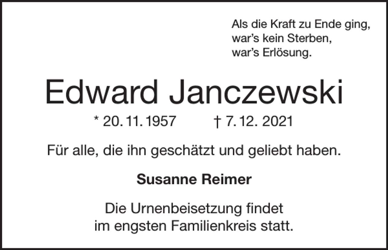 <p>Als die Kraft zu Ende ging,<br />war’s kein Sterben,<br />war’s Erlösung.</p><p>Edward Janczewski<br />* 20. 11. 1957</p><p>† 7. 12. 2021</p><p>Für alle, die ihn geschätzt und geliebt haben.<br />Susanne Reimer<br />Die Urnenbeisetzung findet<br />im engsten Familienkreis statt.</p>