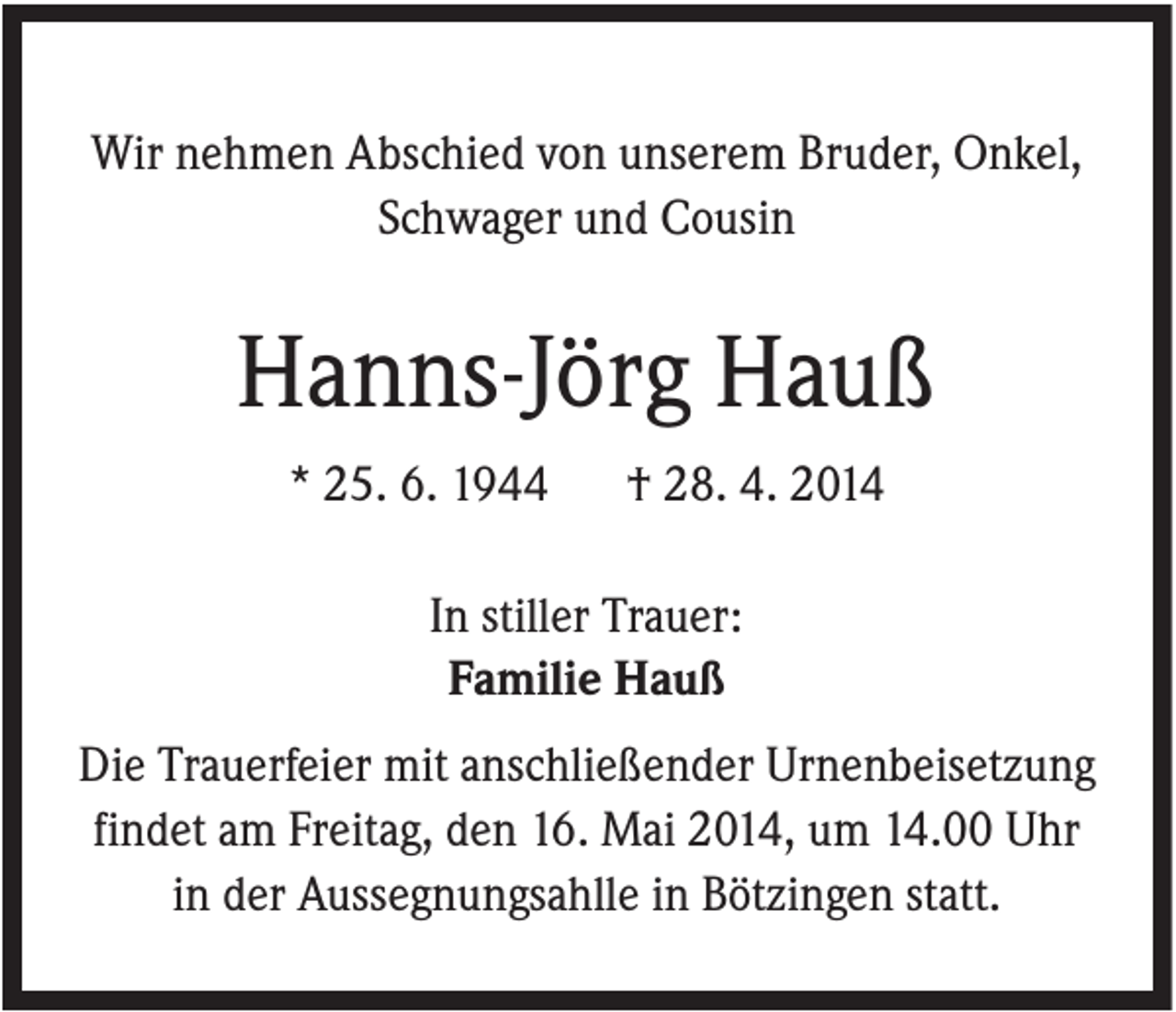 <p>Wir nehmen Abschied von unserem Bruder, Onkel,<br />Schwager und Cousin</p><p>Hanns-Jörg Hauß<br />* 25. 6. 1944</p><p>† 28. 4. 2014</p><p>In stiller Trauer:<br />Familie Hauß<br />Die Trauerfeier mit anschließender Urnenbeisetzung<br />findet am Freitag, den 16. Mai 2014, um 14.00 Uhr<br />in der Aussegnungsahlle in Bötzingen statt.</p>