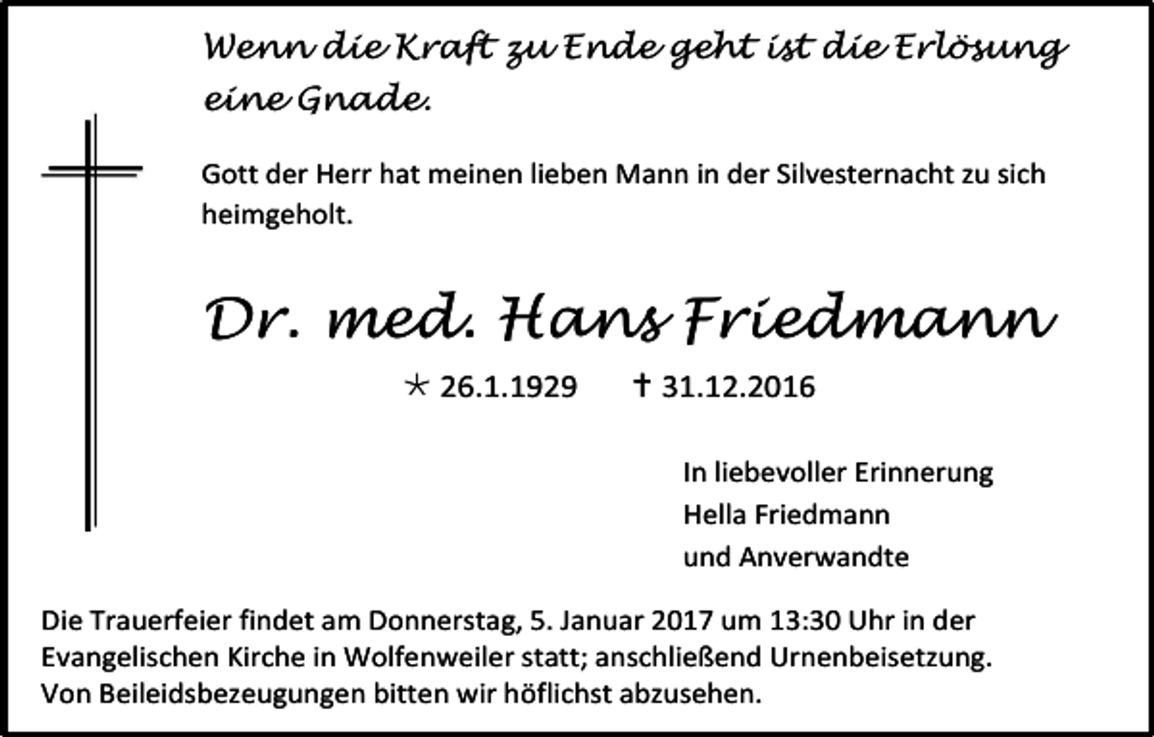 <p>Wenn die Kraft zu Ende geht ist die Erlösung<br />eine Gnade.<br />Gott der Herr hat meinen lieben Mann in der Silvesternacht zu sich<br />heimgeholt.</p><p>Dr. med. Hans Friedmann<br /> 26.1.1929</p><p> 31.12.2016<br />In liebevoller Erinnerung<br />Hella Friedmann<br />und Anverwandte</p><p>Die Trauerfeier findet am Donnerstag, 5. Januar 2017 um 13:30 Uhr in der<br />Evangelischen Kirche in Wolfenweiler statt; anschließend Urnenbeisetzung.<br />Von Beileidsbezeugungen bitten wir höflichst abzusehen.</p>