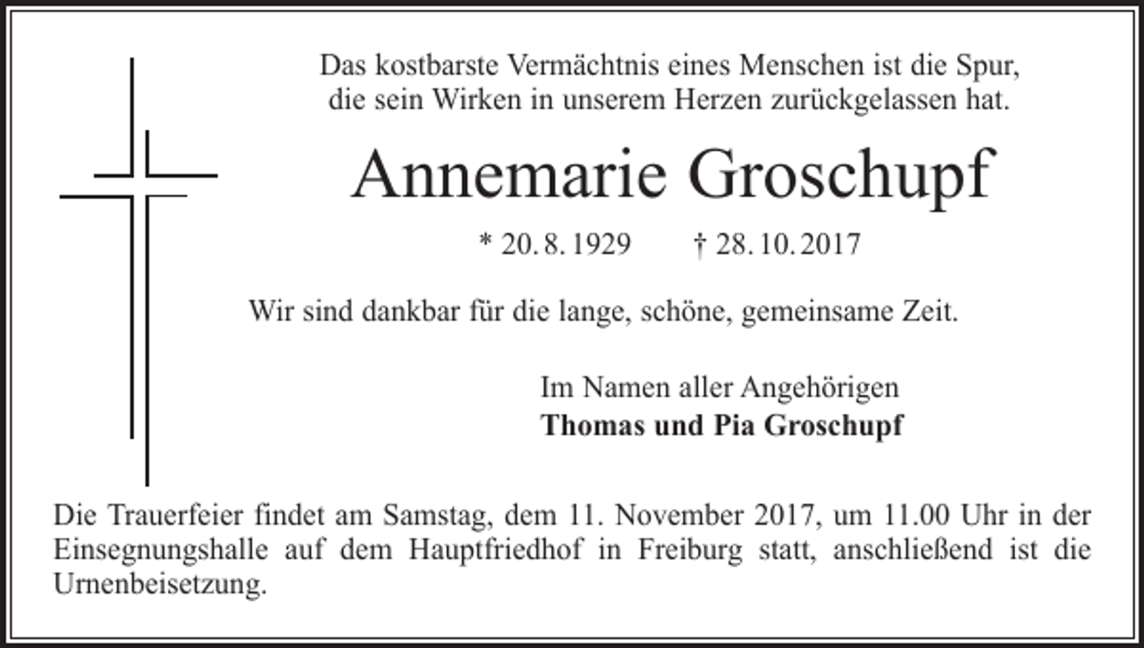 <p>Das kostbarste Vermächtnis eines Menschen ist die Spur,<br />die sein Wirken in unserem Herzen zurückgelassen hat.</p><p>Annemarie Groschupf<br />* 20. 8. 1929 † 28. 10. 2017<br />Wir sind dankbar für die lange, schöne, gemeinsame Zeit.<br />Im Namen aller Angehörigen<br />Thomas und Pia Groschupf<br />Die Trauerfeier findet am Samstag, dem 11. November 2017, um 11.00 Uhr in der<br />Einsegnungshalle auf dem Hauptfriedhof in Freiburg statt, anschließend ist die<br />Urnenbeisetzung.</p>