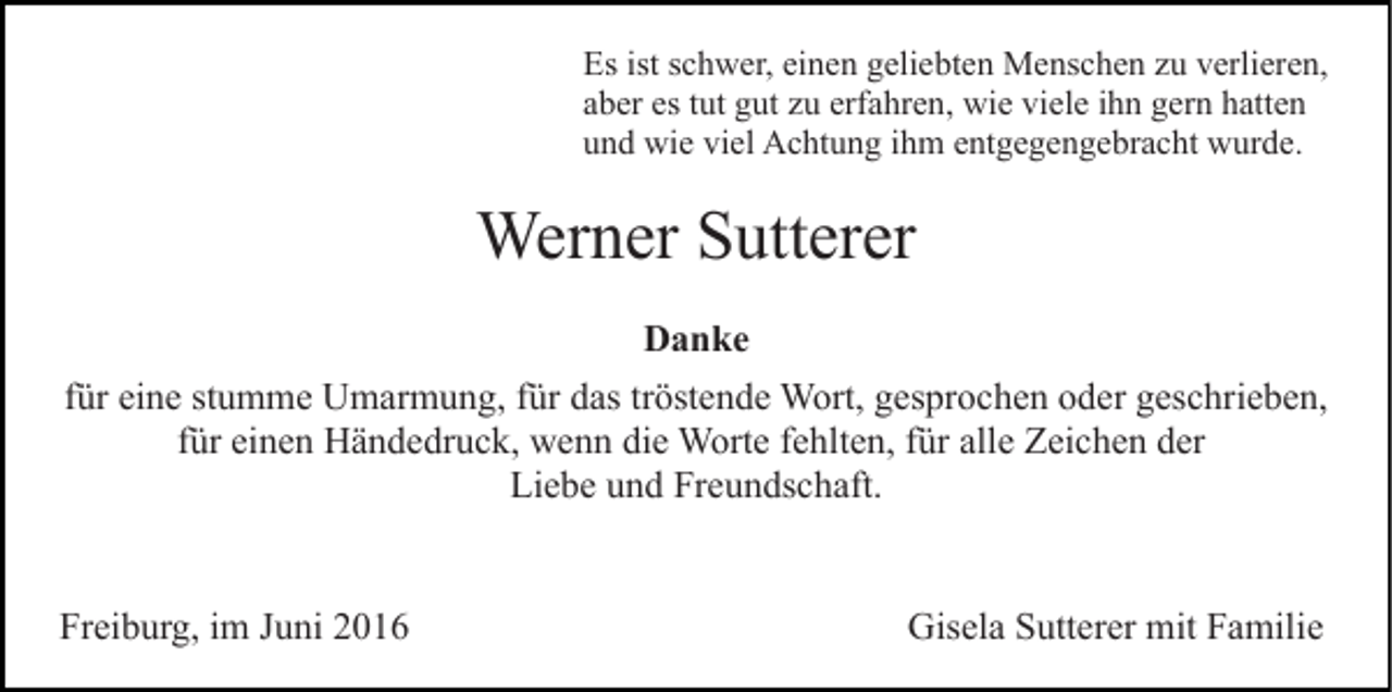 <p>Es ist schwer, einen geliebten Menschen zu verlieren,<br />aber es tut gut zu erfahren, wie viele ihn gern hatten<br />und wie viel Achtung ihm entgegengebracht wurde.</p><p>Werner Sutterer<br />Danke<br />für eine stumme Umarmung, für das tröstende Wort, gesprochen oder geschrieben,<br />für einen Händedruck, wenn die Worte fehlten, für alle Zeichen der<br />Liebe und Freundschaft.</p><p>Freiburg, im Juni 2016</p><p>Gisela Sutterer mit Familie</p>