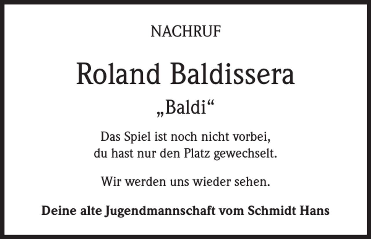<p>NACHRUF</p><p>Roland Baldissera<br />„Baldi“<br />Das Spiel ist noch nicht vorbei,<br />du hast nur den Platz gewechselt.<br />Wir werden uns wieder sehen.<br />Deine alte Jugendmannschaft vom Schmidt Hans</p>