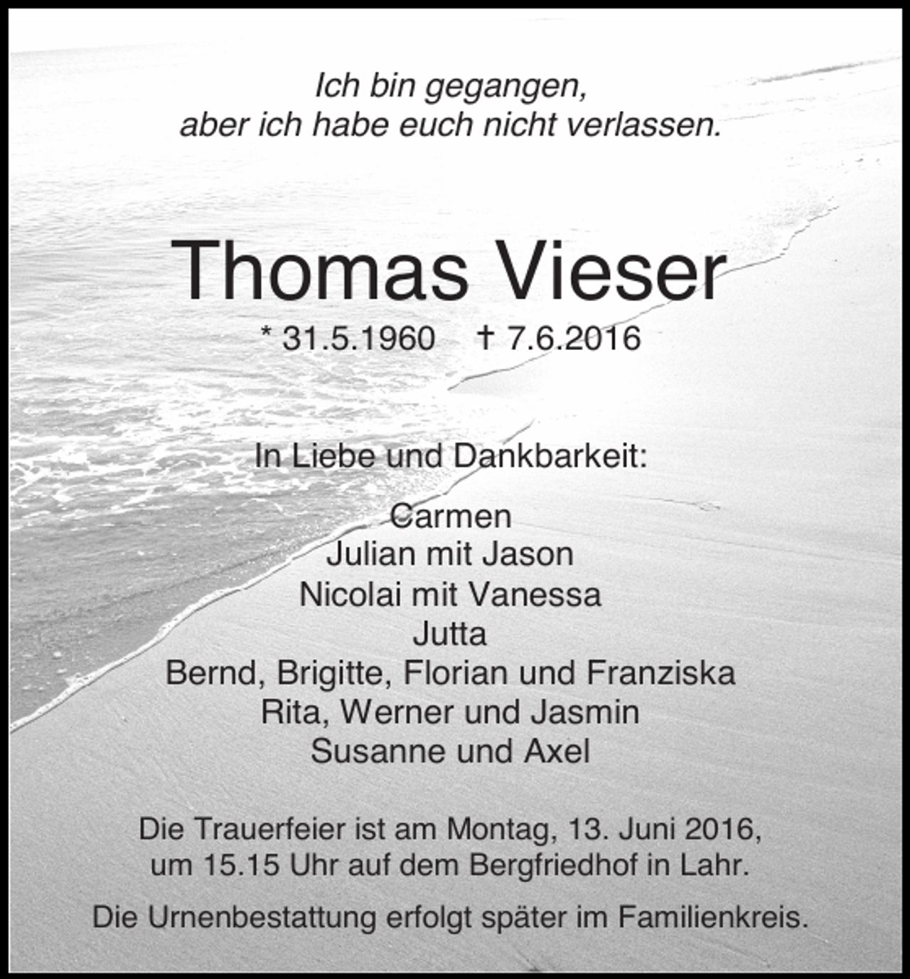 <p>Ich bin gegangen,<br />aber ich habe euch nicht verlassen.</p><p>Thomas Vieser<br />* 31.5.1960</p><p>� 7.6.2016</p><p>In Liebe und Dankbarkeit:<br />Carmen<br />Julian mit Jason<br />Nicolai mit Vanessa<br />Jutta<br />Bernd, Brigitte, Florian und Franziska<br />Rita, Werner und Jasmin<br />Susanne und Axel<br />Die Trauerfeier ist am Montag, 13. Juni 2016,<br />um 15.15 Uhr auf dem Bergfriedhof in Lahr.<br />Die Urnenbestattung erfolgt später im Familienkreis.</p>