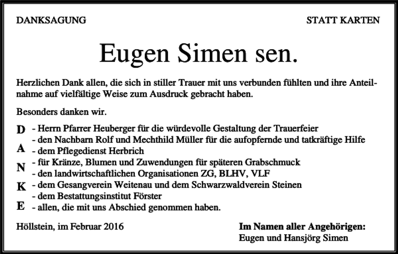 <p>DANKSAGUNG</p><p>STATT KARTEN</p><p>Eugen Simen sen.<br />Herzlichen Dank allen, die sich in stiller Trauer mit uns verbunden fühlten und ihre Anteilnahme auf vielfältige Weise zum Ausdruck gebracht haben.<br />Βesonders danken wir.</p><p>D - Herrn Pfarrer Heuberger für die würdevolle Gestaltung der Trauerfeier<br />- den Nachbarn Rolf und Mechthild Müller für die aufopfernde und tatkräftige Hilfe</p><p>A - dem Pflegedienst Herbrich<br />- für Kränze, Blumen und Zuwendungen für späteren Grabschmuck<br />N - den landwirtschaftlichen Organisationen ZG, BLHV, VLF</p><p>K - dem Gesangverein Weitenau und dem Schwarzwaldverein Steinen<br />- dem Bestattungsinstitut Förster</p><p>E - allen, die mit uns Abschied genommen haben.<br />Höllstein, im Februar 2016</p><p>Im Namen aller Angehörigen:<br />Eugen und Hansjörg Simen</p>
