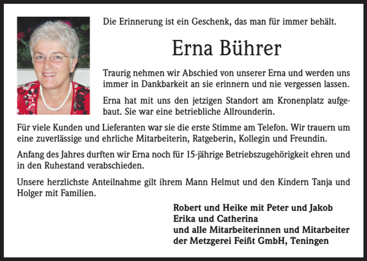 <p>Die Erinnerung ist ein Geschenk, das man für immer behält.</p><p>Erna Bührer<br />Traurig nehmen wir Abschied von unserer Erna und werden uns<br />immer in Dankbarkeit an sie erinnern und nie vergessen lassen.<br />Erna hat mit uns den jetzigen Standort am Kronenplatz aufgebaut. Sie war eine ­betriebliche Allrounderin.<br />Für viele Kunden und Lieferanten war sie die erste Stimme am Telefon. Wir trauern um<br />eine zuverlässige und ehrliche Mitarbeiterin, Ratgeberin, ­Kollegin und Freundin.<br />Anfang des Jahres durften wir Erna noch für 15-jährige Betriebszugehörigkeit ehren und<br />in den Ruhestand verabschieden.<br />Unsere herzlichste Anteilnahme gilt ihrem Mann Helmut und den Kindern Tanja und<br />Holger mit Familien.<br />Robert und Heike mit Peter und Jakob<br />Erika und Catherina<br />und alle Mitarbeiterinnen und Mitarbeiter<br />der Metzgerei Feißt GmbH, Teningen</p>