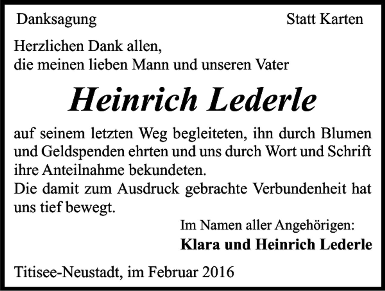 <p>Danksagung</p><p>Statt Karten</p><p>Herzlichen Dank allen,<br />die meinen lieben Mann und unseren Vater</p><p>Heinrich Lederle<br />auf seinem letzten Weg begleiteten, ihn durch Blumen<br />und Geldspenden ehrten und uns durch Wort und Schrift<br />ihre Anteilnahme bekundeten.<br />Die damit zum Ausdruck gebrachte Verbundenheit hat<br />uns tief bewegt.<br />Im Namen aller Angehörigen:</p><p>Klara und Heinrich Lederle<br />Titisee-Neustadt, im Februar 2016</p>