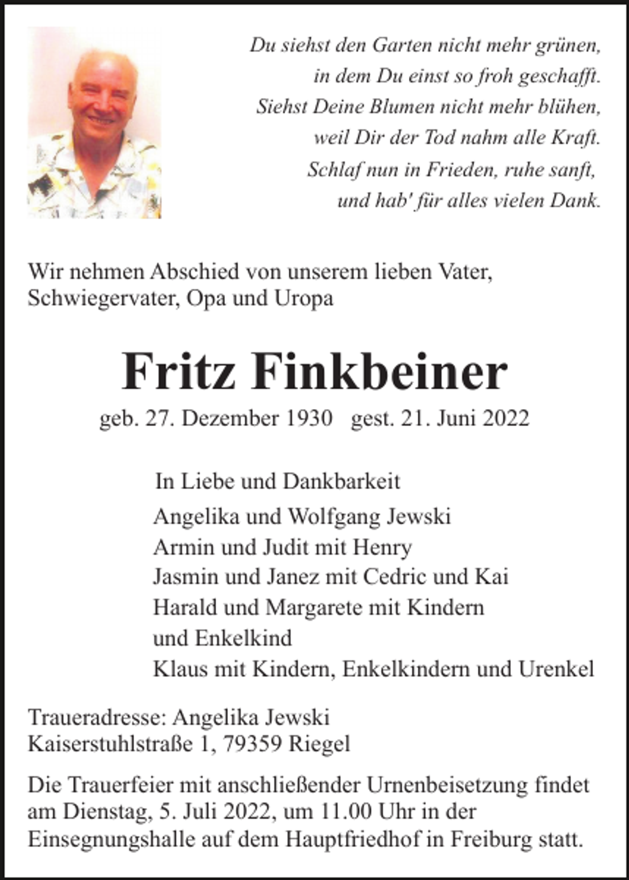<p>Du siehst den Garten nicht mehr grünen,<br />in dem Du einst so froh geschafft.<br />Siehst Deine Blumen nicht mehr blühen,<br />weil Dir der Tod nahm alle Kraft.<br />Schlaf nun in Frieden, ruhe sanft,<br />und hab' für alles vielen Dank.</p><p>Wir nehmen Abschied von unserem lieben Vater,<br />Schwiegervater, Opa und Uropa</p><p>Fritz Finkbeiner<br />geb. 27. Dezember 1930 gest. 21. Juni 2022<br />In Liebe und Dankbarkeit<br />Angelika und Wolfgang Jewski<br />Armin und Judit mit Henry<br />Jasmin und Janez mit Cedric und Kai<br />Harald und Margarete mit Kindern<br />und Enkelkind<br />Klaus mit Kindern, Enkelkindern und Urenkel<br />Traueradresse: Angelika Jewski<br />Kaiserstuhlstraße 1, 79359 Riegel<br />Die Trauerfeier mit anschließender Urnenbeisetzung findet<br />am Dienstag, 5. Juli 2022, um 11.00 Uhr in der<br />Einsegnungshalle auf dem Hauptfriedhof in Freiburg statt.</p>