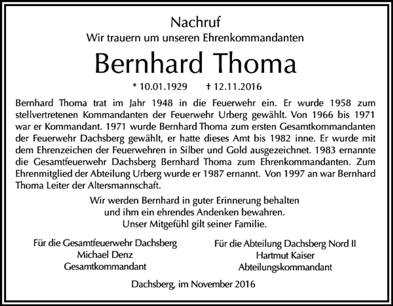 <p>Nachruf<br />Wir trauern um unseren Ehrenkommandanten</p><p>Bernhard Thoma<br />* 10.01.1929</p><p>† 12.11.2016</p><p>Bernhard Thoma trat im Jahr 1948 in die Feuerwehr ein. Er wurde 1958 zum<br />stellvertretenen Kommandanten der Feuerwehr Urberg gewählt. Von 1966 bis 1971<br />war er Kommandant. 1971 wurde Bernhard Thoma zum ersten Gesamtkommandanten<br />der Feuerwehr Dachsberg gewählt, er hatte dieses Amt bis 1982 inne. Er wurde mit<br />dem Ehrenzeichen der Feuerwehren in Silber und Gold ausgezeichnet. 1983 ernannte<br />die Gesamtfeuerwehr Dachsberg Bernhard Thoma zum Ehrenkommandanten. Zum<br />Ehrenmitglied der Abteilung Urberg wurde er 1987 ernannt. Von 1997 an war Bernhard<br />Thoma Leiter der Altersmannschaft.<br />Wir werden Bernhard in guter Erinnerung behalten<br />und ihm ein ehrendes Andenken bewahren.<br />Unser Mitgefühl gilt seiner Familie.<br />Für die Gesamtfeuerwehr Dachsberg<br />Michael Denz<br />Gesamtkommandant</p><p>Für die Abteilung Dachsberg Nord II<br />Hartmut Kaiser<br />Abteilungskommandant</p><p>Dachsberg, im November 2016</p>