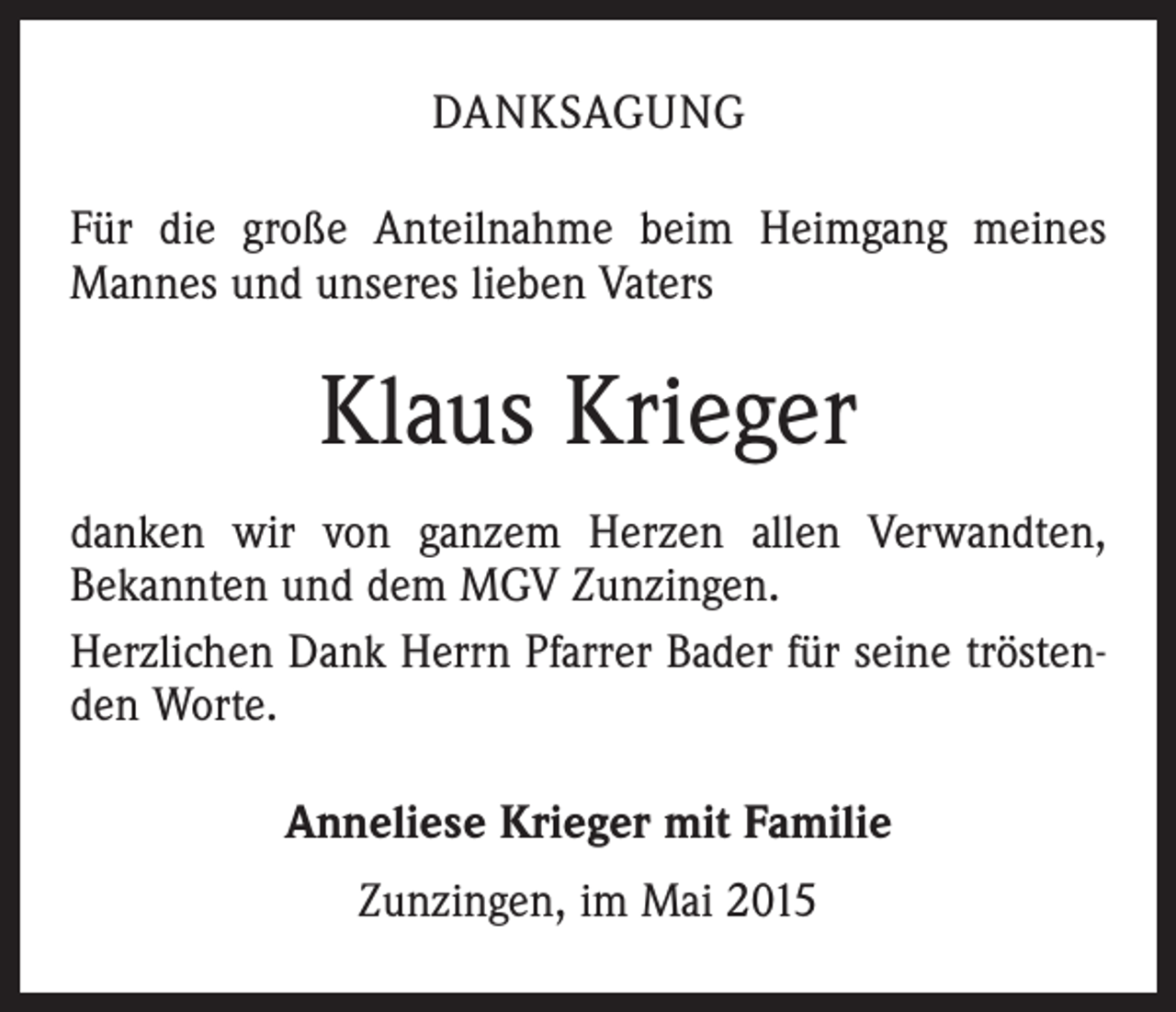 <p>DANKSAGUNG<br />Für die große Anteilnahme beim Heimgang meines<br />Mannes und unseres lieben Vaters</p><p>Klaus Krieger<br />danken wir von ganzem Herzen allen Verwandten,<br />Bekannten und dem MGV Zunzingen.<br />Herzlichen Dank Herrn Pfarrer Bader für seine tröstenden Worte.<br />Anneliese Krieger mit Familie<br />Zunzingen, im Mai 2015</p>