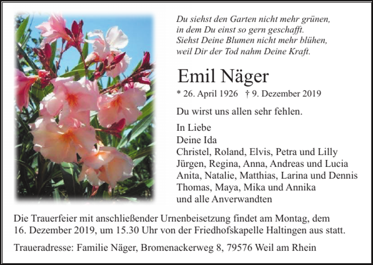<p>Du siehst den Garten nicht mehr grünen,<br />in dem Du einst so gern geschafft.<br />Siehst Deine Blumen nicht mehr blühen,<br />weil Dir der Tod nahm Deine Kraft.</p><p>Emil Näger<br />* 26. April 1926 † 9. Dezember 2019</p><p>Du wirst uns allen sehr fehlen.<br />In Liebe<br />Deine Ida<br />Christel, Roland, Elvis, Petra und Lilly<br />Jürgen, Regina, Anna, Andreas und Lucia<br />Anita, Natalie, Matthias, Larina und Dennis<br />Thomas, Maya, Mika und Annika<br />und alle Anverwandten<br />Die Trauerfeier mit anschließender Urnenbeisetzung findet am Montag, dem<br />16. Dezember 2019, um 15.30 Uhr von der Friedhofskapelle Haltingen aus statt.<br />Traueradresse: Familie Näger, Bromenackerweg 8, 79576 Weil am Rhein</p>