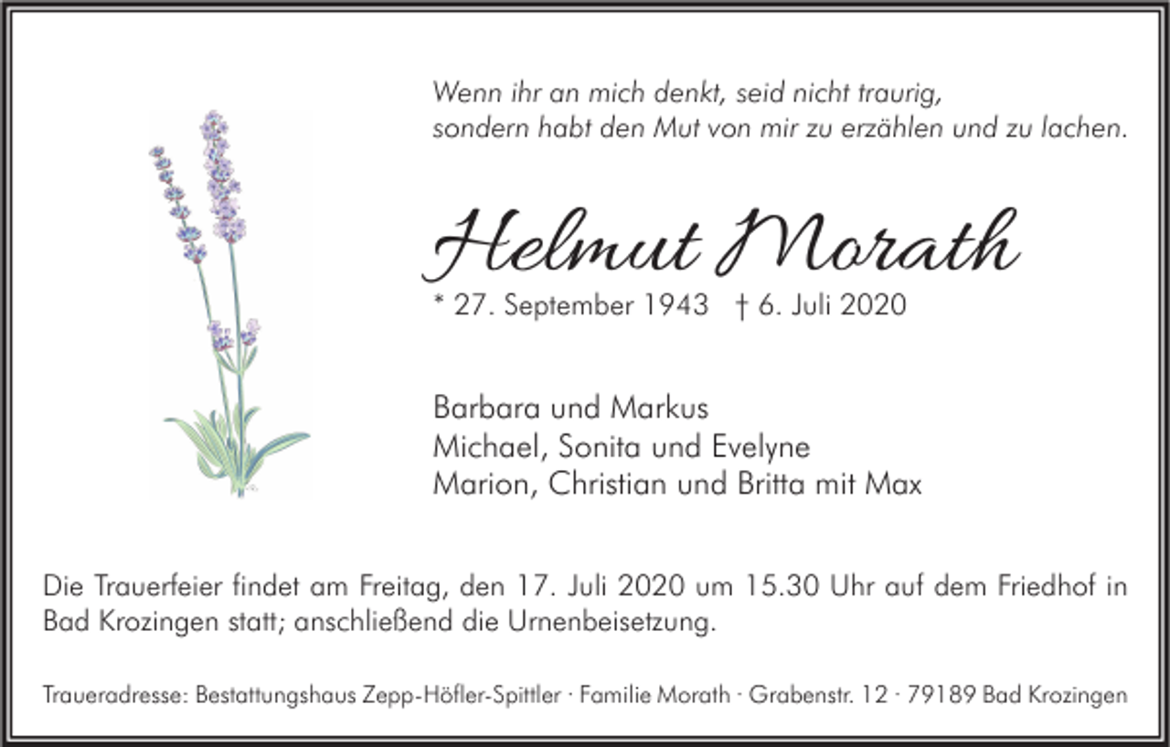 <p>Wenn ihr an mich denkt, seid nicht traurig,<br />sondern habt den Mut von mir zu erzählen und zu lachen.</p><p>Helmut Morath<br />* 27. September 1943 † 6. Juli 2020</p><p>Barbara und Markus<br />Michael, Sonita und Evelyne<br />Marion, Christian und Britta mit Max<br />Die Trauerfeier findet am Freitag, den 17. Juli 2020 um 15.30 Uhr auf dem Friedhof in<br />Bad Krozingen statt; anschließend die Urnenbeisetzung.<br />Traueradresse: Bestattungshaus Zepp-Höfler-Spittler · Familie Morath · Grabenstr. 12 · 79189 Bad Krozingen</p>