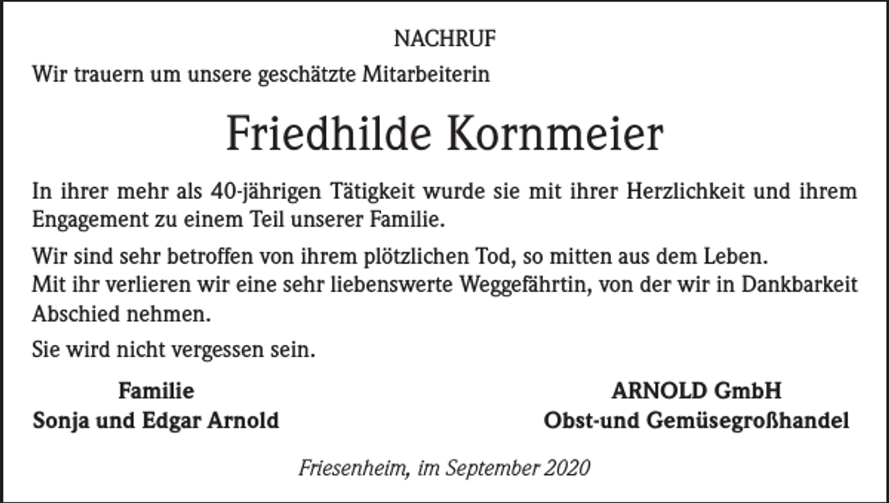 <p>NACHRUF<br />Wir trauern um unsere geschätzte Mitarbeiterin</p><p>Friedhilde Kornmeier<br />In ihrer mehr als 40-jährigen Tätigkeit wurde sie mit ihrer Herzlichkeit und ihrem<br />Engagement zu einem Teil unserer Familie.<br />Wir sind sehr betroffen von ihrem plötzlichen Tod, so mitten aus dem Leben.<br />Mit ihr verlieren wir eine sehr liebenswerte Weggefährtin, von der wir in Dankbarkeit<br />Abschied nehmen.<br />Sie wird nicht vergessen sein.</p><p>Familie<br />Sonja und Edgar Arnold</p><p>ARNOLD GmbH<br />Obst-und Gemüsegroßhandel<br />Friesenheim, im September 2020</p>