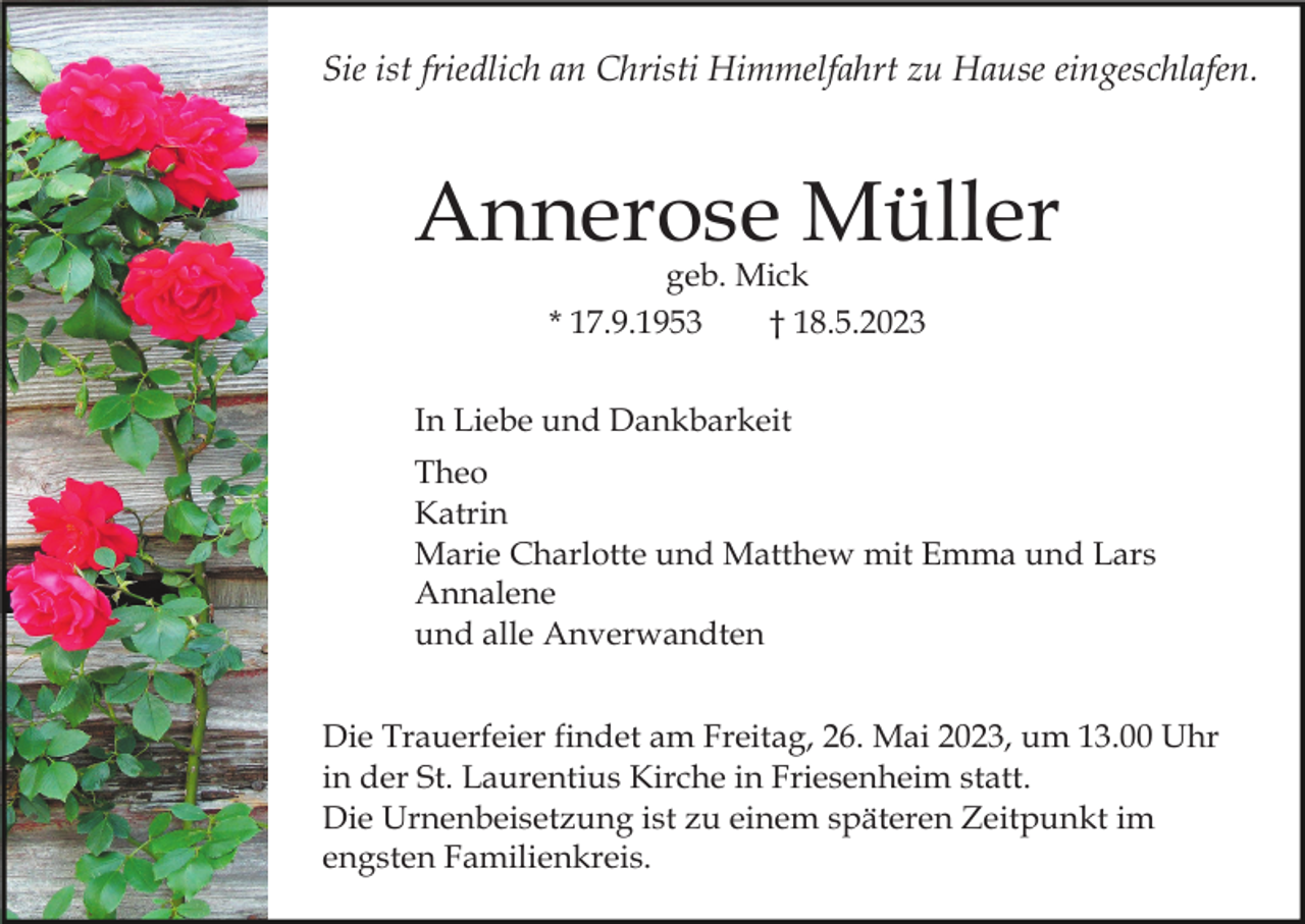 <p>Sie ist friedlich an Christi Himmelfahrt zu Hause eingeschlafen.</p><p>Annerose Müller<br />geb. Mick<br />* 17.9.1953<br />† 18.5.2023</p><p>In Liebe und Dankbarkeit<br />Theo<br />Katrin<br />Marie Charlotte und Matthew mit Emma und Lars<br />Annalene<br />und alle Anverwandten<br />Die Trauerfeier findet am Freitag, 26. Mai 2023, um 13.00 Uhr<br />in der St. Laurentius Kirche in Friesenheim statt.<br />Die Urnenbeisetzung ist zu einem späteren Zeitpunkt im<br />engsten Familienkreis.</p>