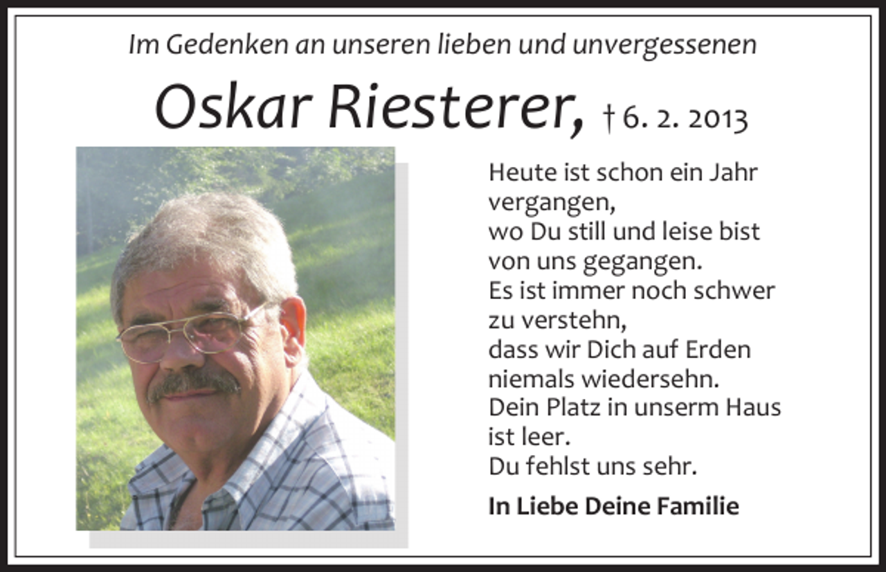 <p>Im Gedenken an unseren lieben und unvergessenen</p><p>Oskar Riesterer, † 6. 2. 2013<br />Heute ist schon ein Jahr<br />vergangen,<br />wo Du still und leise bist<br />von uns gegangen.<br />Es ist immer noch schwer<br />zu verstehn,<br />dass wir Dich auf Erden<br />niemals wiedersehn.<br />Dein Platz in unserm Haus<br />ist leer.<br />Du fehlst uns sehr.<br />In Liebe Deine Familie</p>